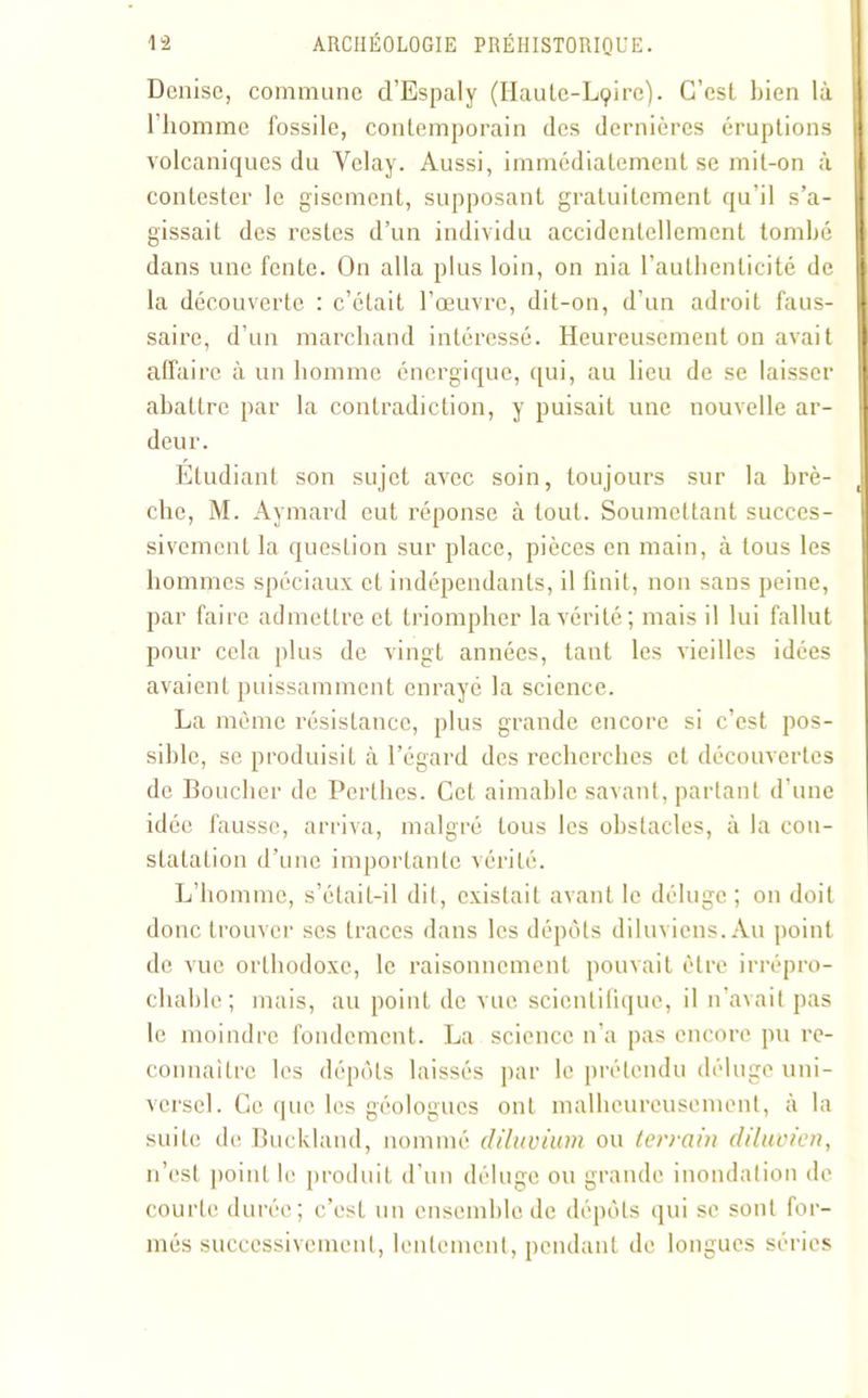 Denise, commune d’Espaly (Haute-Lçire). C’est lnen là l’homme fossile, contemporain des dernières éruptions volcaniques du Yelay. Aussi, immédiatement se mit-on à contester le gisement, supposant gratuitement qu’il s’a- gissait des restes d’un individu accidentellement tombé dans une fente. On alla plus loin, on nia l’authenticité de la découverte : c’était l’œuvre, dit-on, d’un adroit faus- saire, d’un marchand intéressé. Heureusement on avait affaire à un homme énergique, qui, au lieu de se laisser abattre par la contradiction, y puisait une nouvelle ar- deur. Etudiant son sujet avec soin, toujours sur la brè- che, M. Aymard eut réponse à tout. Soumettant succes- sivement la question sur place, pièces en main, à tous les hommes spéciaux et indépendants, il finit, non sans peine, par faire admettre et triompher la vérité; mais il lui fallut pour cela plus de vingt années, tant les vieilles idées avaient puissamment enrayé la science. La même résistance, plus grande encore si c’est pos- sible, se produisit à l’égard des recherches et découvertes de Boucher de Perlhes. Cet aimable savant, partant d’une idée fausse, arriva, malgré tous les obstacles, à la con- statation d’une importante vérité. L’homme, s’était-il dit, existait avant le déluge ; on doit donc trouver ses traces dans les dépôts diluviens. Au point de vue orthodoxe, le raisonnement pouvait être irrépro- chable ; mais, au point de vue scientifique, il n’avait pas le moindre fondement. La science n’a pas encore pu re- connaître les dépôts laissés par le prétendu déluge uni- versel. Ce que les géologues ont malheureusement, à la suite de Buckland, nommé diluvium ou terrain diluvien, n’est point le produit d’un déluge ou grande inondation de courte durée; c’est un ensemble de dépôts qui se sont for- més successivement, lentement, pendant de longues séries