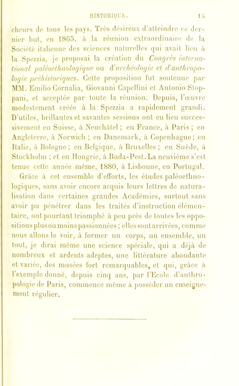 cheurs do tous les pays. Très désireux d’atteindre ce der- nier but, en 1865, à la réunion extraordinaire de la Société italienne des sciences naturelles qui avait lieu à la Spezzia, je proposai la création du Congrès interna- tional paléoethnologique ou à'archéologie et <Vanthropo- logie préhistoriques. Cette proposition fut soutenue par MM. Einilio Cornalia, Giovanni Capellini et Antonio Slop- pani, et acceptée par toute la réunion. Depuis, l’œuvre modestement créée à la Spezzia a rapidement grandi. D’utiles, brillantes et savantes sessions ont eu lieu succes- sivement en Suisse, à Neuchâtel ; en France, à Paris ; en Angleterre, à Norwich ; en Danemark, à Copenhague; en Italie, à Bologne ; en Belgique, à Bruxelles ; en Suède, à Stockholm ; et en Hongrie, à Buda-Pest.La neuvième s’est tenue cette année même, 1880, à Lisbonne, en Portugal. Grâce à cet ensemble d’efforts, les études paléocthno- logiques, sans avoir encore acquis leurs lettres de natura- lisation dans certaines grandes Académies, surtout sans avoir pu pénétrer dans les traités d’instruction élémen- taire, ont pourtant triomphé à peu près de toutes les oppo- sitions plus ou moins passionnées ; elles sont arrivées, comme nous allons le voir, à former un corps, un ensemble, un tout, je dirai même une science spéciale, qui a déjà de nombreux et ardents adeptes, une littérature abondante et variée, des musées fort remarquables, et qui, grâce à l’exemple donné, depuis cinq ans, par l’Ecole d’anthro- pologie de Paris, commence même à posséder un enseigne- ment régulier.