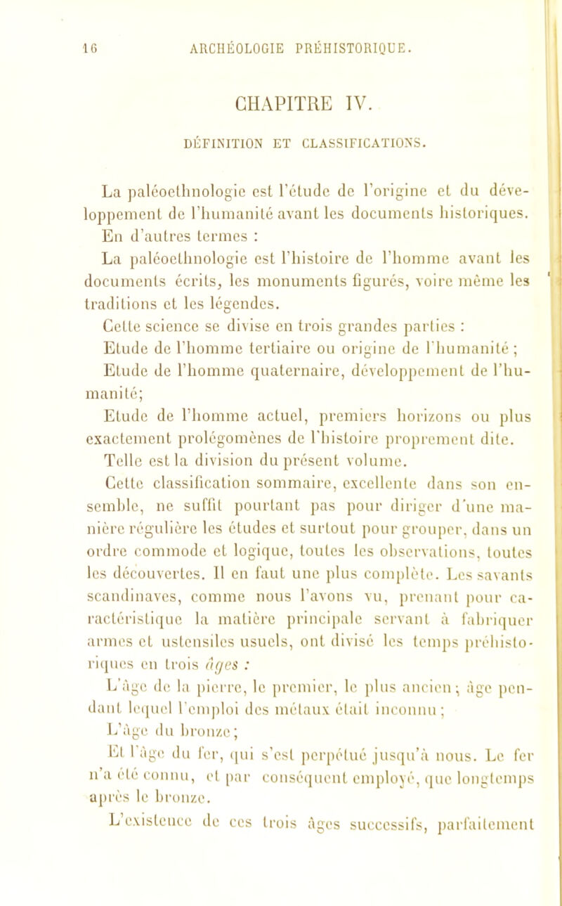 CHAPITRE IV. DÉFINITION ET CLASSIFICATIONS. La paléoethnologie est l’étude de l’origine et du déve- loppement de l’humanité avant les documents historiques. En d’autres termes : La paléoethnologie est l’histoire de l’homme avant les documents écrits, les monuments figurés, voire même les traditions et les légendes. Cette science se divise en trois grandes parties : Etude de l’homme tertiaire ou origine de l'humanité ; Elude de l’homme quaternaire, développement de l’hu- manité; Etude de l’homme actuel, premiers horizons ou plus exactement prolégomènes de l'histoire proprement dite. Telle est la division du présent volume. Cette classification sommaire, excellente dans son en- semble, ne suffit pourtant pas pour diriger d’une ma- nière régulière les études et surtout pour grouper, dans un ordre commode et logique, toutes les observations, toutes les découvertes. Il en faut une plus complète. Les savants Scandinaves, comme nous l’avons vu, prenant pour ca- ractéristique la matière principale servant à fabriquer armes et ustensiles usuels, ont divisé les temps préhisto- riques en trois âges : L’âge de la pierre, le premier, le plus ancien; âge pen- dant lequel l'emploi des métaux était inconnu; L’âge du bronze; El I âge du fer, qui s’est perpétué jusqu’à nous. Le fer n a été connu, et par conséquent employé, que longtemps après le bronze. L existence de ces trois âges successifs, parfaitement