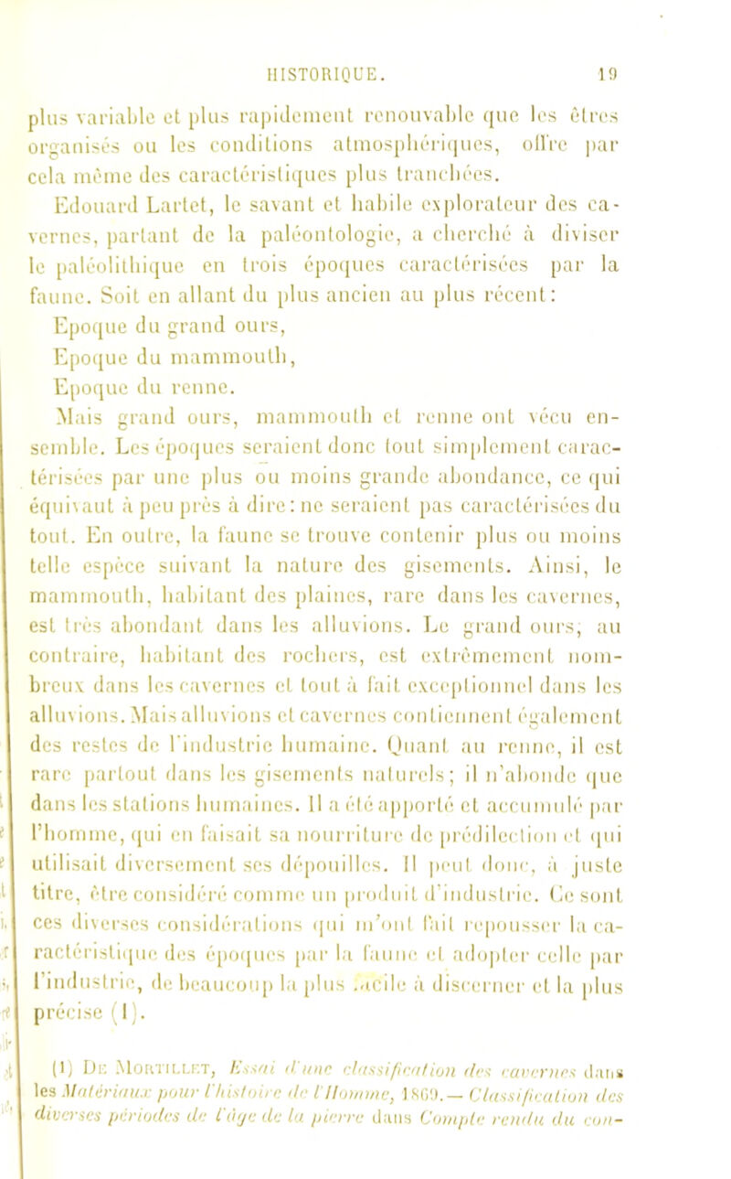 plus variable et plus rapidement renouvable que les êtres organisés ou les conditions atmosphériques, ollre par cela même des caractéristiques plus tranchées. Edouard Lartet, le savant et habile explorateur des ca- vernes, partant de la paléontologie, a cherché à diviser le paléolithique en trois époques caractérisées par la faune. Soit en allant du plus ancien au plus récent: Epoque du grand ours, Epoque du mammouth, Epoque du renne. Mais grand ours, mammouth et renne ont vécu en- semble. Les époques seraient donc tout simplement carac- térisées par une plus ou moins grande abondance, ce qui équivaut à peu près à dire: ne seraient pas caractérisées du tout. En outre, la faune se trouve contenir plus ou moins telle espèce suivant la nature des gisements. Ainsi, le mammouth, habitant des plaines, rare dans les cavernes, est très abondant dans les allusions. Le grand ours, au contraire, habitant des rochers, est extrêmement nom- breux dans les cavernes et tout à fait exceptionnel dans les allus ions. Mais allus ions et cavernes contiennent également des restes de l'industrie humaine. Quant au renne, il est rare partout dans les gisements naturels; il n’abonde que dans les stations humaines. Il a été apporté et accumulé par f l’homme, qui en faisait sa nourriture de prédilection et qui ■ utilisait diversement scs dépouilles. Il peut donc, à juste 1 titre, être considéré comme un produit d’industrie. Ce sont i, ces diverses considérations «pii m’ont lait repousser la ca- r ractcristiquc des époques par la faune et adopter celle par i, l’industrie, de beaucoup la plus .acile à discerner et la plus re précise (I). ifr (1, De .Mortillkt, Essai dune classification des cavernes dan# les Matériaux pour l'histoire de i Homme, ISO!).— Classification des diverses périodes de t'àçje de la pierre dans Compte rendu du eun-