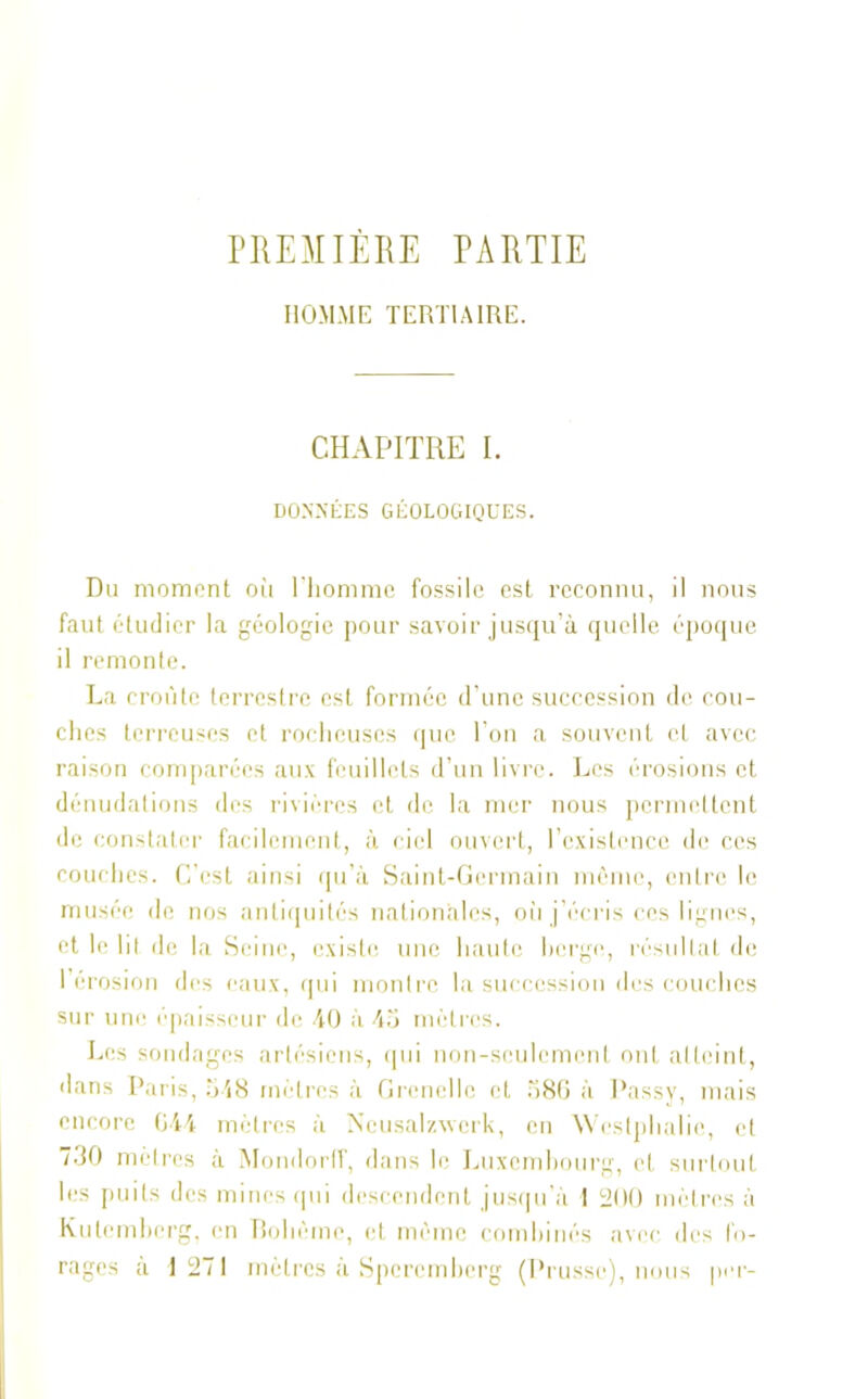 PREMIÈRE PARTIE HOMME TERTIAIRE. CHAPITRE I. DONNÉES GÉOLOGIQUES. Du moment où l'homme fossile est reconnu, il nous faut étudier la géologie pour savoir jusqu’à quelle époque il remonte. La croûte terrestre est formée d’une succession de cou- ches terreuses et rocheuses que l’on a souvent et avec raison comparées aux feuillets d’un livre. Les érosions et dénudations des rivières et de la mer nous permettent de constater facilement, à ciel ouvert, l’existence de ces couches. C’est ainsi qu’à Saint-Germain même, entre le musée de nos antiquités nationales, où j’écris ces lignes, et le hl de la Seine, existe une haute berge, résultat de l’érosion des eaux, qui montre la succession des couches sur une épaisseur de 40 à 45 mètres. Les sondages artésiens, qui non-seulement ont atteint, dans Paris, 548 mètres à Grenelle et 586 à Passy, mais encore 644 mètres à Neusalzwcrk, en Weslphalio, et 730 mètres à Mondorff, dans le Luxembourg, et surtout les puits des mines qui descendent jusqu’à 1 200 mètres à Kulemberg, en Bohème, et même combinés avec des fo- rages à 1271 mètres à Spercmbcrg (Prusse), nous per-