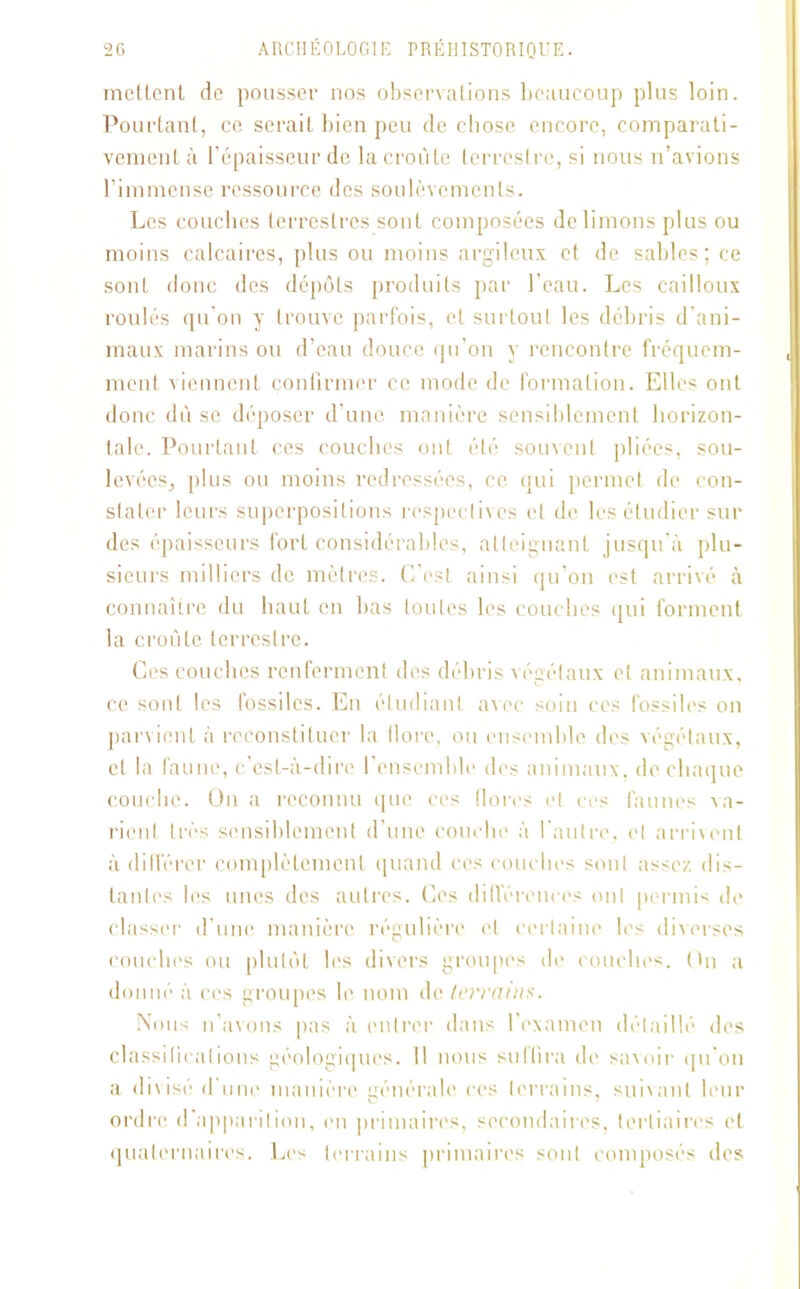mettent de pousser nos observations beaucoup plus loin. Pourtant, ce serait bien peu de chose encore, comparati- vement à l’épaisseur de la croûte terrestre, si nous n’avions l’immense ressource des soulèvements. Les couches terrestres sont composées de limons plus ou moins calcaires, plus ou moins argileux et de sables; ce sont donc des dépôts produits par l’eau. Les cailloux roulés qu’on y trouve parfois, et surtout les débris d’ani- maux marins ou d’eau douce qu’on y rencontre fréquem- ment viennent confirmer ce mode de formation. Elles ont donc dû se déposer d’une manière sensiblement horizon- tale. Pourtant ces couches ont été souvent pliées, sou- levées, plus ou moins redressées, ce qui permet de con- stater leurs superpositions respectives et de les étudier sur des épaisseurs fort considérables, atteignant jusqu’à plu- sieurs milliers de mètres. C’est ainsi qu’on est arrivé à connaître du haut en bas toutes les couches qui forment la croûte terrestre. Ces couches renferment des débris végétaux et animaux, ce sont les fossiles. En étudiant avec soin ces fossiles on parvient à reconstituer la flore, ou ensemble des végétaux, et la faune, c’est-à-dire l’ensemble des animaux, de chaque couche. On a reconnu que ces dores et ces faunes va- rient très sensiblement d’une couche à l’autre, et arrivent à différer complètement quand ces couches sont assez dis- tantes les unes des autres. Ces différences ont permis de classer' d’une manière régulière et certaine les diverses couches ou plutôt les divers groupes de couches. On a donné à ces groupes le nom de terrains. Nous n’avons pas à entrer dans l’examen détaillé des classifications géologiques. 11 nous suffira de savoir qu’on a divisé d’une manière générale ces terrains, suivant leur ordre d'apparition, en primaires, secondaires, tertiaires et quaternaires. Les terrains primaires sont composés des