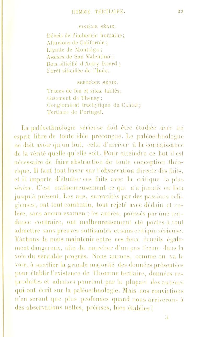 SIXIEME SÉRIE. Débris île l’induslrie humaine; Alluvions de Californie ; Lignite de Montaigu ; Assises de San Valentino ; Bois silicifiû d'Autry-Issard ; Forêt sil ici fiée de l’Inde. SEPTIÈME SÉRIE. Traces de feu et silex taillés; Gisement de Tlienay; Conglomérat trachylique du Cantal ; Tertiaire de Portugal. La paléoelhnologie sérieuse doit être étudiée avec un esprit libre de toute idée préconçue. Le paléoethnologuo ne doit avoir qu'un but, celui d’arriver à la connaissance de la vérité quelle qu'elle soit. Pour atteindre ce but il esl nécessaire de faire abstraction de toute conception lliéo- rique. 11 faut tout baser sur I observation directe des faits, et il importe d étudier ces faits avec la critique l.i plus sévére. C’est malbeureiisement ce qui n'a jamais eu lieu jusqu’à présent. Les uns, surexcités par des passions reli- gieuses, ont tout combattu, tout rejeté avec dédain ol co- lère, sans aucun examen ; les autres, poussés par une ten- dance contraire, ont malheureusement été portés à tou( admettre sans preuves suffisantes cl sans critique sérieuse. Tâchons de nous maintenir entre ces deux écueils egale- ment dangereux, afin de marcher d’un pas ferme dans la voie, du véritable progrès. Nous aurons, comme on va le voir, à sacrifier la grande majorité des données présentées pour établir l'existence de l’homme tertiaire, données re- produites et admises pourtant par la plupart des auteurs qui ont écrit sur la paléocthnologie. Mais nos convictions n’en seront que plus profondes quand nous arriverons à des observations nettes, précises, bien établies !