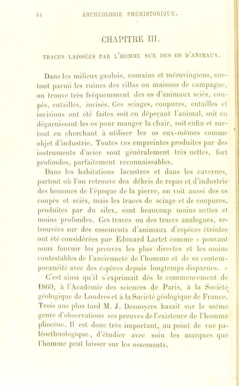 CHAPITRE III. TRACES LAISSÉES PAR l’jJOMME SCR DES OS D ANIMAUX. Dans les milieux gaulois, romains et mérovingiens, sur- tout parmi les ruines des villas ou maisons de campagne, on trouve très fréquemment des os d’animaux sciés, cou- pés, entaillés, incisés. Ces sciages, coupures, entailles et incisions ont été faites soit en dépeçant l'animal, soit en dégarnissant les os pour manger la cliair, soit enfin et sur- tout en cherchant à utiliser les os eux-mêmes comme objet d’industrie. Toutes ces empreintes produites par des instruments d’acier sont généralement très nettes, fort profondes, parfaitement reconnaissables. Dans les habitations lacustres et dans les cavernes, partout où l’on retrouve des débris de repas et d’industrie des hommes de l’époque de la pierre, on voit aussi des os coupés et sciés, mais les traces de sciage et de coupures, produites par du silex, sont beaucoup moins nettes et moins profondes. Ces traces ou des traces analogues, re- trouvées sur des ossements d’animaux d’espèces éteintes ont été considérées par Edouard Lartet comme « pouvant nous fournir les preuves les plus directes et les moins contestables de l’ancienneté de l’homme et do sa contem- poranéité avec des espèces depuis longtemps disparues. » C’est ainsi qu’il s'exprimait dès le commencement de 1860, à l’Académie des sciences de Paris, à la Société géologique de Londres et à la Société géologique de France. Trois ans plus lard M. J. Desnoyers basait sur le même genre d’observations ses preuves de l’existence de l’homme pliocène. Il est donc très important, au point de vue pa- léoethnologique, d’étudier avec soin les marques que 1 homme peut laisser sur les ossements.