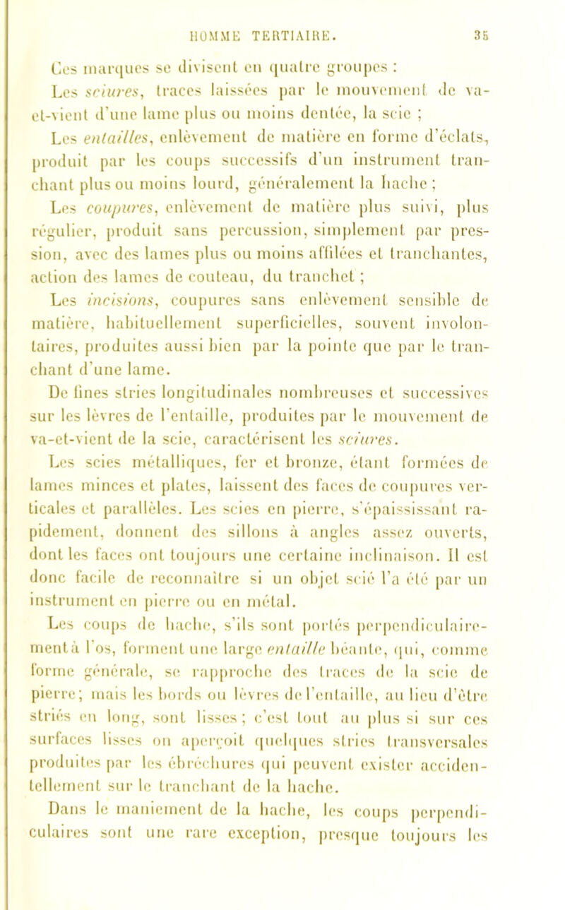 Ces marques se divisent en quatre groupes : Les sciures, traces laissées par le mouvement de va- et-vient d’une lame plus ou moins dentée, la scie ; Les entailles, enlèvement de matière en forme d’éclats, produit par les coups successifs d’un instrument tran- chant plus ou moins lourd, généralement la hache ; Les coupures, enlèvement de matière plus sui\i, plus régulier, produit sans percussion, simplement par pres- sion, avec des lames plus ou moins aftilées et tranchantes, action des lames de couteau, du tranchet ; Les incisions, coupures sans enlèvement sensible de matière, habituellement superficielles, souvent involon- taires, produites aussi bien par la pointe que par le tran- chant d'une lame. De fines stries longitudinales nombreuses et successives sur les lèvres de l’entaille, produites par le mouvement de va-et-vient île la scie, caractérisent les sciures. Les scies métalliques, fer et bronze, étant formées de lames minces et piales, laissent des faces de coupures ver- ticales et parallèles. Les scies en pierre, s’épaississant ra- pidement, donnent des sillons à angles assez ouverts, dont les faces ont toujours une certaine inclinaison. 11 est donc facile de reconnaître si un objet scié l’a été par un instrument en pierre ou en métal. Les coups de hache, s’ils sont portés perpendiculaire- mentà l’os, forment une large entaille béante, qui, comme forme générale, se rapproche des traces de la scie de pierre; mais les bords ou lèvres de l'entaille, au lieu d’ètre striés en long, sont lisses; c’est tout au plus si sur ces surfaces lisses on aperçoit quelques stries transversales produites par les ébréchures qui peuvent exister acciden- tellement sur le tranchant de la hache. Dans le maniement de la hache, les coups perpendi- culaires sont une rare exception, presque toujours les