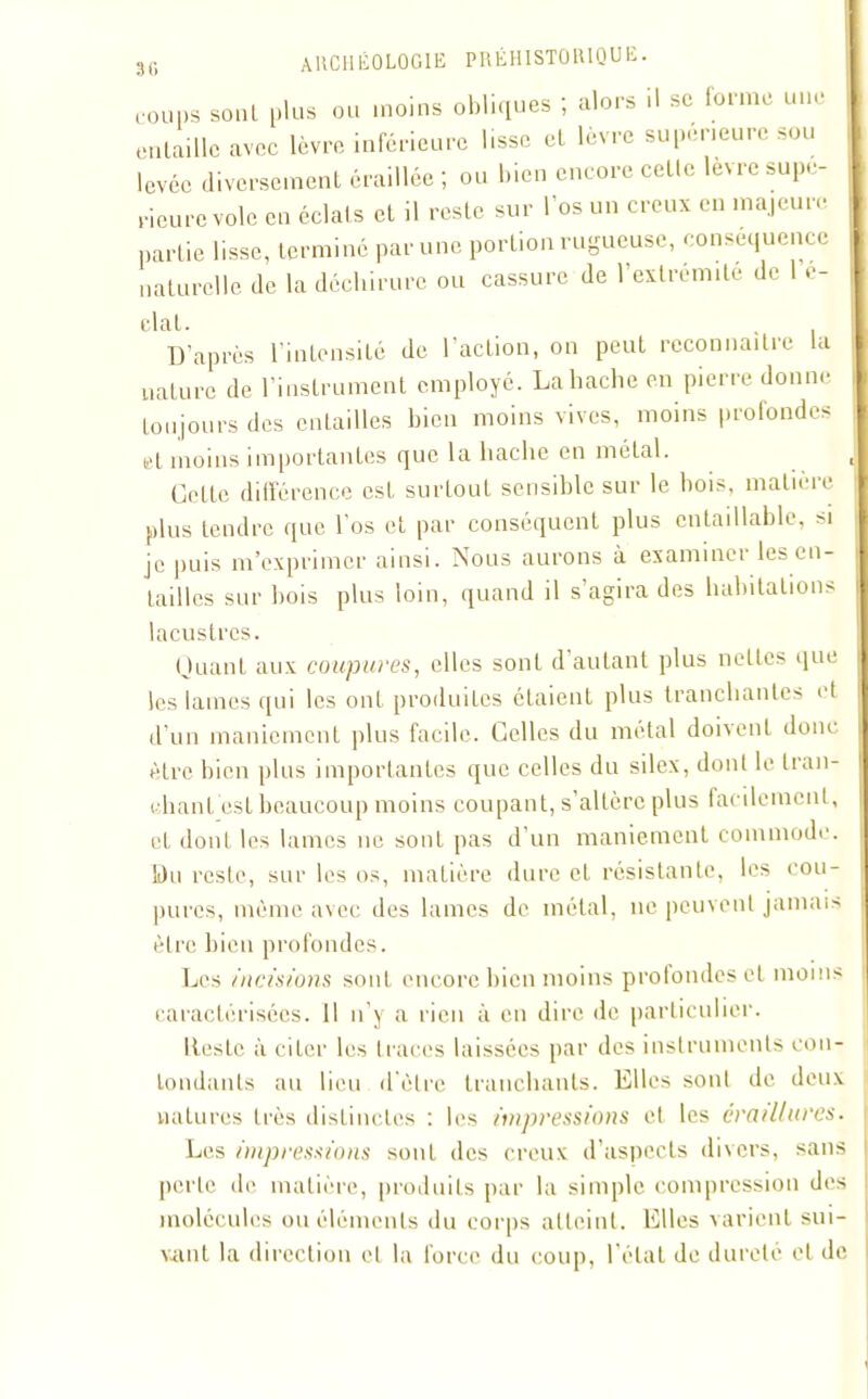 coups soûl plus ou moins obliques ; alors il se forme une entaille avec lèvre inférieure lisse et lèvre supérieure sou levée diversement éraillée ; ou bien encore cette levre supé- rieure vole en éclats et il reste sur l’os un creux en majeure partie lisse, terminé par une portion rugueuse, conséquence naturelle de la déchirure ou cassure de l’extrémile de 1 e- clat. , D’après l’intensité de l’action, on peut reconnaître la nature de l’instrument employé. Labache en pierre donne toujours des entailles bien moins vives, moins profondes et moins importantes que la hache en métal. J Cette différence est surtout sensible sur le bois, matière plus tendre que l'os et par conséquent plus cntaillable, si je puis m’exprimer ainsi. Nous aurons à examiner les en- tailles sur bois plus loin, quand il s’agira des habitations lacustres. (J liant aux coupures, elles sont d autant plus nettes que les lames qui les ont produites étaient plus tranchantes et d’un maniement plus facile. Celles du métal doivent donc être bien plus importantes que celles du silex, dont le tran- chant est beaucoup moins coupant, s’altère plus facilement, eL dont les lames ne sont pas d’un maniement commode. Du reste, sur les os, matière dure et résistante, les cou- pures, même avec des lames de métal, ne peuvent jamais être bien profondes. Les incisions sont encore bien moins prolondesel moins caractérisées. 11 n’y a rien à en dire de particulier. Itesle à citer les traces laissées par des instruments con- tondants au lieu d'être tranchants. Elles sont de deux natures très distinctes : les impressions et les craillures. Les impressions sont des creux d’aspects divers, sans perle de matière, produits par la simple compression des molécules ou éléments du corps atteint. Elles varient sui- vant la direction et la force du coup, l’état de dureté et de