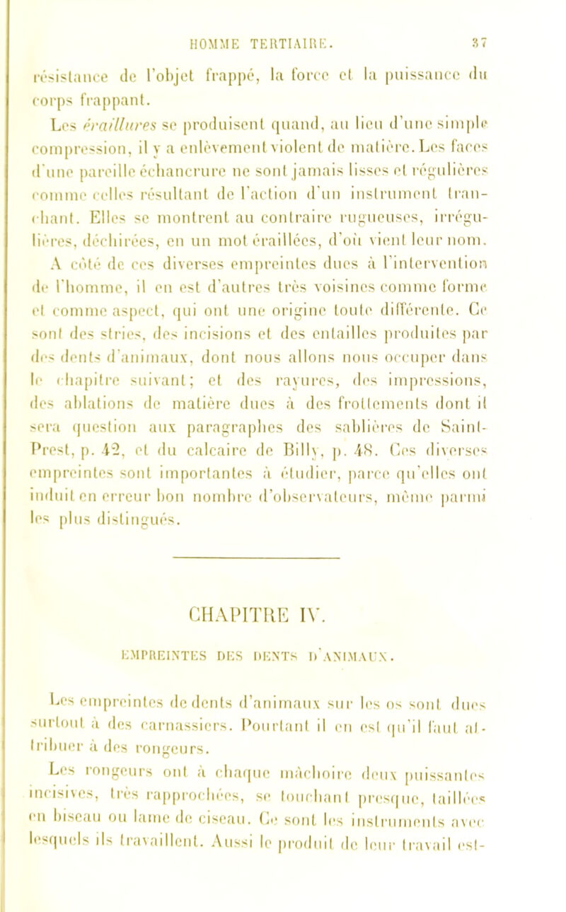 résistance de l’objet frappé, la force et la puissance du corps frappant. Les érafllures se produisent quand, au lieu d’une simple compression, il y a enlèvement violent de matière. Les faces d’une pareille échancrure ne sont jamais lisses et régulières comme celles résultant de l’action d’un instrument tran- chant. Elles se montrent au contraire rugueuses, irrégu- lières, déchirées, en un mot éraillées, d’où vient leur nom. A côté de ces diverses empreintes dues à l’intervention de l'homme, il en est d’autres très voisines comme forme et comme aspect, qui ont une origine toute différente. Ce sont des stries, des incisions et des entailles produites par des dents d’animaux, dont nous allons nous occuper dans le chapitre suivant; et des rayures, des impressions, des ablations de matière dues à des frottements dont il sera question aux paragraphes des sablières de Sainl- Prest, p. 42, cl du calcaire de Billy, p. 48. Ces diverses empreintes sont importantes à étudier, parce qu elles ont induit en erreur bon nombre d’observateurs, même parmi les plus distingués. CHAPITRE IV. EMPREINTES DES DENTS D ANIMAUX. Les empreintes de dents d’animaux sur les os sont dues surtout à des carnassiers. Pourtant il en csl qu’il faut at- tribuer a des rongeurs. Les rongeurs ont à chaque mâchoire deux puissantes incisives, très rapprochées, se touchant presque, taillées eu biseau ou lame de ciseau. Ce sont les instruments avec lesquels ils travaillent. Aussi le produit de leur travail est-