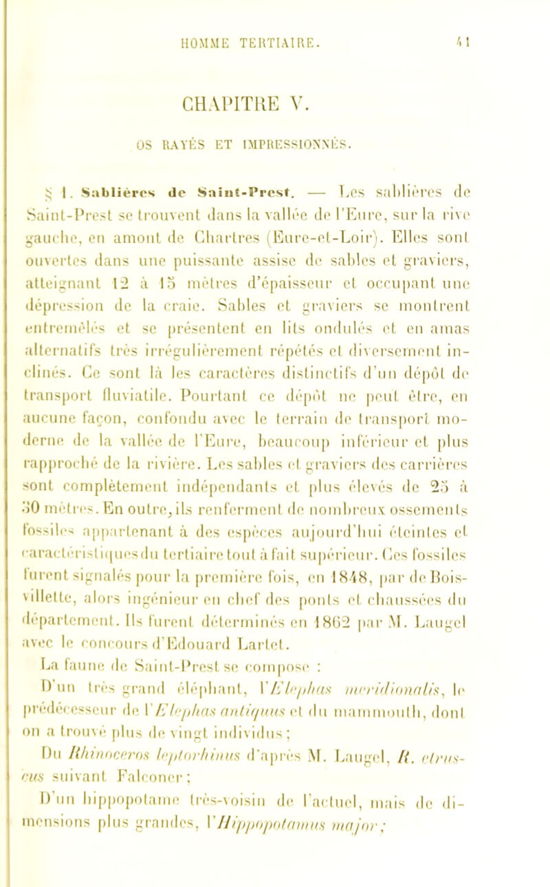 CHAPITRE V. OS RAYÉS ET IMPRESSIONNÉS. £ I. Sablières de Saint-Prest. — Les sablières de Saint-Prest se trouvent dans la vallée de l’Eure, sur la rive gauche, en amont de Chartres (Eure-et-Loir). Elles sonl ouvertes dans une puissante assise de sables et graviers, atteignant 12 à 15 mètres d’épaisseur et occupant une dépression de la craie. Sables et graviers se montrent entremêlés et se présentent en lits ondulés et en amas alternatifs très irrégulièrement répétés et diversement in- clinés. Ce sont là les caractères distinctifs d’un dépôt de transport fluvialile. Pourtant ce dépôt ne peut être, en aucune façon, confondu avec le terrain de transport mo- derne de la vallée de l’Eure, beaucoup inférieur et plus rapproché de la rivière. Les sables et graviers des carrières sont complètement indépendants et plus élevés de 25 à 50 mètres. En outre,ils renferment de nombreux ossements fossiles appartenant à des espèces aujourd’hui éteintes et caracterisli(|uesdu tertiaire tout à fait supérieur. Ces fossiles lurent signalés pour la première fois, en 1848, par dcBois- villette, alors ingénieur en chef des ponts et chaussées du département. Ils furent déterminés eu 1802 par M. Laugcl avec le concours d’Edouard Larlet. La faune de Saint-Prest se compose : D’un très grand éléphant, VEle/ihas nicridionalis, le prédécesseur de 1 EIcphas anliquus ct du mammouth, dont on a trouvé plus de vingt individus; Du Ithinoeeros lejUorhiuus d’après M. Laugcl, I{. cli‘ns- rus suivant Falconcr; D’un hippopotame très-voisin de l’actuel, mais de di- mensions plus grandes, VHippopotamus major;