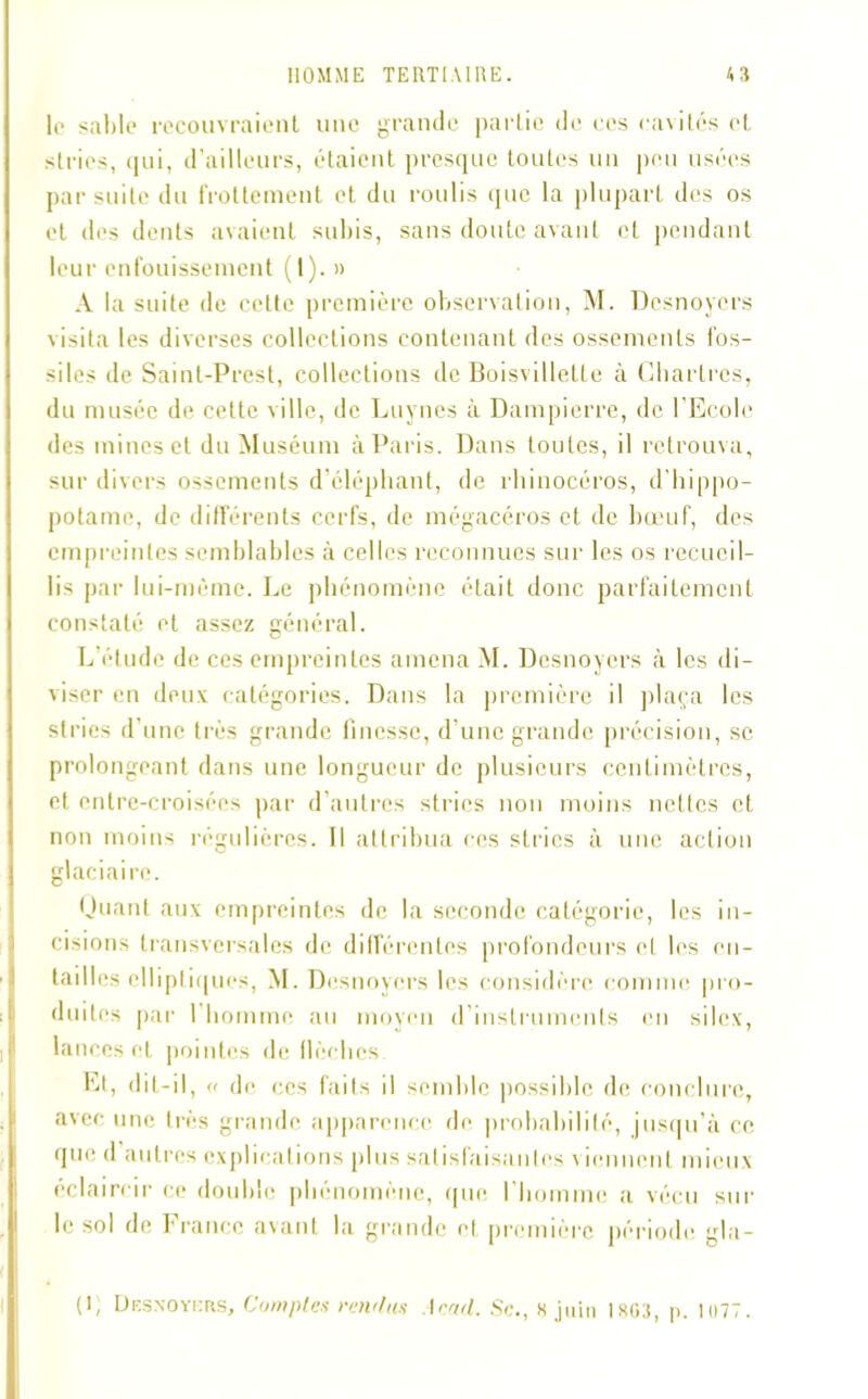 le sable recouvraient une grande partie de ces cavités et stries, qui, d’ailleurs, étaient presque toutes mi peu usées par suite du frottement et du roulis que la plupart des os et des dents avaient subis, sans doute avant et pendant leur enfouissement (1). » A la suite de cette première observation, M. Desnoyers \isita les diverses collections contenant des ossements fos- siles de Saint-Prest, collections de Boisvillette à Chartres, du musée de cette ville, de Luynes à Dampierre, de l'Ecole des mines et du Muséum à Paris. Dans toutes, il retrouva, sur divers ossements d’éléphant, de rhinocéros, d’hippo- potame, de différents cerfs, de mégacéros et de bœuf, des empreintes semblables à celles reconnues sur les os recueil- lis par lui-même. Le phénomène était donc parfaitement constaté et assez général. L'étude de ces empreintes amena M. Desnoyers à les di- viser en deux catégories. Dans la première il plaça les stries d’une très grande finesse, d’une grande précision, se prolongeant dans une longueur de plusieurs centimètres, et entre-croisées par d’autres stries non moins nettes et non moins régulières. Il attribua ces stries à une action glaciaire. Quant aux empreintes de la seconde catégorie, les in- cisions transversales de différentes profondeurs et les en — tailles elliptiques, M. Desnoyers les considère comme pro- duites par I homme au moyen d’instruments en silex, lances et pointes de flèches. Et, dit-il, « de ces faits il semble possible de conclure, avec une très grande apparence de probabilité, jusqu’à ce que d autres explications plus satisfaisantes \ ienne.nl mieux éclaircir ce double phénomène, que l’homme a vécu sur le sol de France avant la grande et première période gla- ti, Desnoyers, Comptes rendus Iend. Sc., 8 juin 1803, p. 1077.