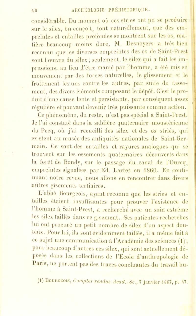 considérable. Du moment où ces stries ont pu se produire sur le silex, on conçoit, tout naturellement, que des em- preintes et entailles profondes se montrent sur les os, ma- tière beaucoup moins dure. M. Desnoyers a très bien reconnu que les diverses empreintes des os de Saint-Prest sont l’œuvre du silex; seulement, le silex qui a fait les im- pressions, au lieu d’être manié par l'homme, a été mis en mouvement par des forces naturelles, le glissement et le frottement les uns contre les autres, par suite du tasse- ment, des divers éléments composant le dépôt. C’est le pro- duit d’une cause lente et persistante, par conséquent assez régulière cl pouvant devenir très puissante comme action. Ce phénomène, du reste, n’est pas spécial à Saint-Prest. Je l’ai constaté dans la sablière quaternaire moustérienne du Pecq, oii j’ai recueilli des silex et des os striés, qui existent au musée des antiquités nationales de Saint-Ger- main. Ce sont des entailles et rayures analogues qui se trouvent sur les ossements quaternaires découverts dans la forêt de Bondy, sur le passage du canal de l'Ourcq, empreintes signalées par Ed. Lartet en 1860. En conti- nuant notre revue, nous allons en rencontrer dans divers autres gisements tertiaires. L abbé Bourgeois, ayant reconnu que les stries et en- tailles étaient insuffisantes pour prouver l’existence de I homme a Saint-Prest, a recherché avec un soin extrême les silex taillés dans ce gisement. Ses patientes recherches lui ont procuré un petit nombre de silex d’un aspect dou- teux. Pour lui, ils sont évidemment taillés, il a même fait à ce sujet une communication à l'Académie des sciences (1) ; pour beaucoup d autres ces silex, qui sont actuellement dé- posés dans les collections de l'Ecole d’anthropologie de Paris, ne portent pas des traces concluantes du travail Im- (1) Bounoicois, Comptes rendus Acad. Sc., 7 janvier 1SG7, p. 47.