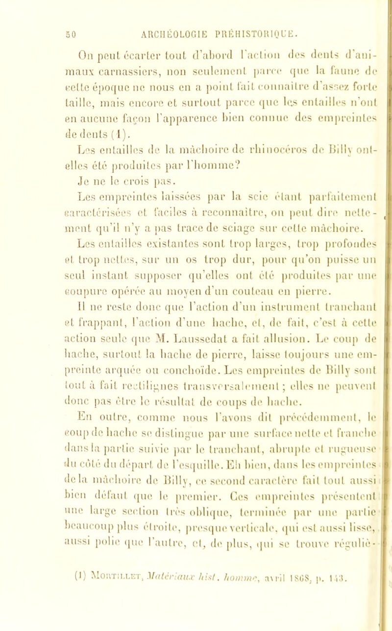 On peut écarter tout d’abord l’action des dents d’ani- maux carnassiers, non seulement parce que la faune de celte époque ne nous en a point lait connaître d assez forte taille, mais encore et surtout parce que 1rs entailles n’ont en aucune façon l'apparence bien connue des empreintes de dents ( 1). Les entailles de la mâchoire de rhinocéros de Billv onl- elles été produites par l’homme? Je ne le crois pas. Les empreintes laissées par la scie étant parfaitement caractérisées et faciles à reconnaître, on peut dire nette- ment qu i! n’y a pas trace de sciage sur cette mâchoire. Les entailles existantes sont trop larges, trop profondes et trop nettes, sur un os trop dur, pour qu’on puisse un seul instant supposer qu’elles ont été produites par une coupure opérée au moyen d’un couteau en pierre. Il ne reste donc que l’action d’un instrument tranchant t?t frappant, l’action d’une hache, et, de fait, c’est à cette action seule que M. Lausscdat a fait allusion. Le coup de hache, surtout la hache de. pierre, laisse toujours une em- preinte arquée ou conclioïde. Les empreintes de Lilly sont tout à fait rectilignes transversalement ; elles ne peuvent donc pas être le résultat de coups de. hache. En outre, comme nous l’avons dit précédemment, le coup de hache se distingue par une surface nette et franche dans la partie suivie par le tranchant, abrupte et rugueuse du côté du départ de l’esquille. Eh bien, dans les empreintes delà mâchoire de Billy, ce second caractère fait tout aussi bien défaut que le premier. Ces empreintes présentent une large section très oblique, terminée par une partie beaucoup plus étroite, presque verticale, qui est aussi lisse, aussi polie que l’autre, et, de plus, qui se trouve réguliè-
