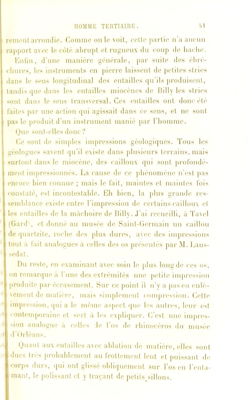 renient arrondie. Comme on le voit, celte partie n’a aucun rapport avec le côté abrupt et rugueux du coup de liaclie. Cnlin, d’une manière générale, par suite des ébré- chures, les instruments en pierre laissent de petites stries | dans le sens longitudinal des entailles qu'ils produisent, tandis que dans les entailles miocènes de Billy les stries ! <ont dans le sens transversal. Ces entailles ont donc été I faites par une action qui agissait dans ce sens, et ne sonl i pas le produit d’un instrument manié par l’homme. Que sont-elles donc? Ce sont de simples impressions géologiques. Tous les géologues savent qu’il existe dans plusieurs terrains, mais , surtout dans le miocène, des cailloux qui sont profondé- ment impressionnés. La cause de ce phénomène n’est pas i encore bien connue ; mais le fait, maintes et maintes fois constaté, est incontestable. Eh bien, la plus grande res- | semhlance existe entre l’impression de certains cailloux et | les entailles de la mâchoire de B i 11 y. J'ai recueilli, à Tavel I (Gard , et donné au musée de Saint-Germain un caillou I de quartzile, roche des plus dures, avec des impressions | tout à fait analogues à celles des os présentés par M. Laus- I sedat. Du l'este, en examinant avec soin le plus long de ces os, I on remarque a I une des extrémités une petite impression | produite par écrasement. Sur ce point il u' v a pas eu cnlè- n veinent de matière, mais simplement compression. Cette impression, qui a le même aspect que les autres, leur est contemporaine et sert à les expliquer. (Lest une impres- | don analogue a celles de 1 os de rhinocéros du musée I d’t trléans. Quant aux entailles avec ablation de matière, elles sont I dues très probablement au frottement lent et puissant de I corps durs, qui ont glissé obliquement sur l’os en l’enla- H niant, le polissant cl y traçant, de petits sillons.