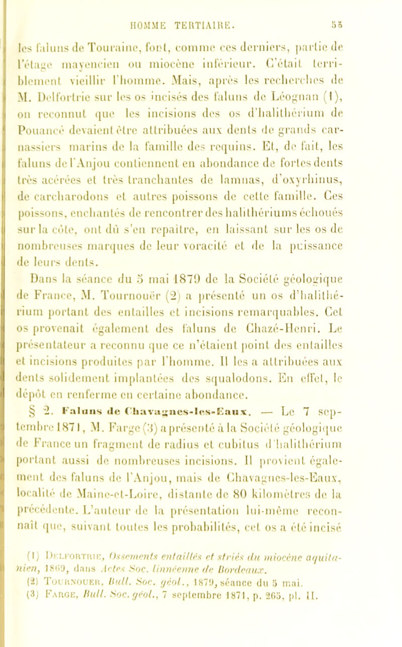 les fa lu ns de Touraine, foui, comme ces derniers, partie de l’étage mayencien ou miocène inférieur. C’était terri- blement vieillir l'homme. Mais, après les recherches de M. Delfortrie sur les os incisés des faluns de Léognan (I), on reconnut que les incisions des os d’halithérium de Pouancé devaient être attribuées aux dents de grands car- nassiers marins de la famille des requins. Et, de fait, les faluns de I Anjou contiennent en abondance de fortes dents très acérées et très tranchantes de lamnas, d’oxyrhinus, de earcharodons et autres poissons de cette famille. Ces poissons, enchantés de rencontrer des halilhériums échoués sur la côte, ont dû s’en repaitre, en laissant sur les os de nombreuses marques de leur voracité et de la puissance de leurs dents. Dans la séance du 5 mai 1879 de la Société géologique de France, M. Tournouër (2) a présenté un os d’halitiié- rium portant des entailles et incisions remarquables. Cet os provenait également des faluns de Ghazé-Hcnri. Le présentateur a reconnu que ce n’étaient point des entailles et incisions produites par l’homme. Il les a attribuées aux dents solidement implantées des squalodons. En effet, le dépôt en renferme en certaine abondance. § 2. Faluns <le Chavaiies-les>Eaux. — Le 7 sep- tembre 1.871, M. F; irgc (3) a présenté à la Société géologique de France un fragment de radius et cubitus d'halithérium portant aussi de nombreuses incisions. Il provient égale- ment des faluns de l’Anjou, mais de Chavagncs-lcs-Eaux, localité de Maine-et-Loire, distante de 80 kilomètres de la précédente. L’auteur de la présentation lui-même recon- naît que, suivant toutes les probabilités, cet os a été incisé (1) Drcrorrriue, Ossements entaillés et striés du miocène aquita- hicn, 1809, dans Actes Soc. linneenne de Bordeaux. (2) Tochnoueh, Bull. Son. géol., 1879, séance du 5 mai. (3) Fakge, Bull. Soc.géol., 7 septembre 1871, p. 2G5, pl. tt.