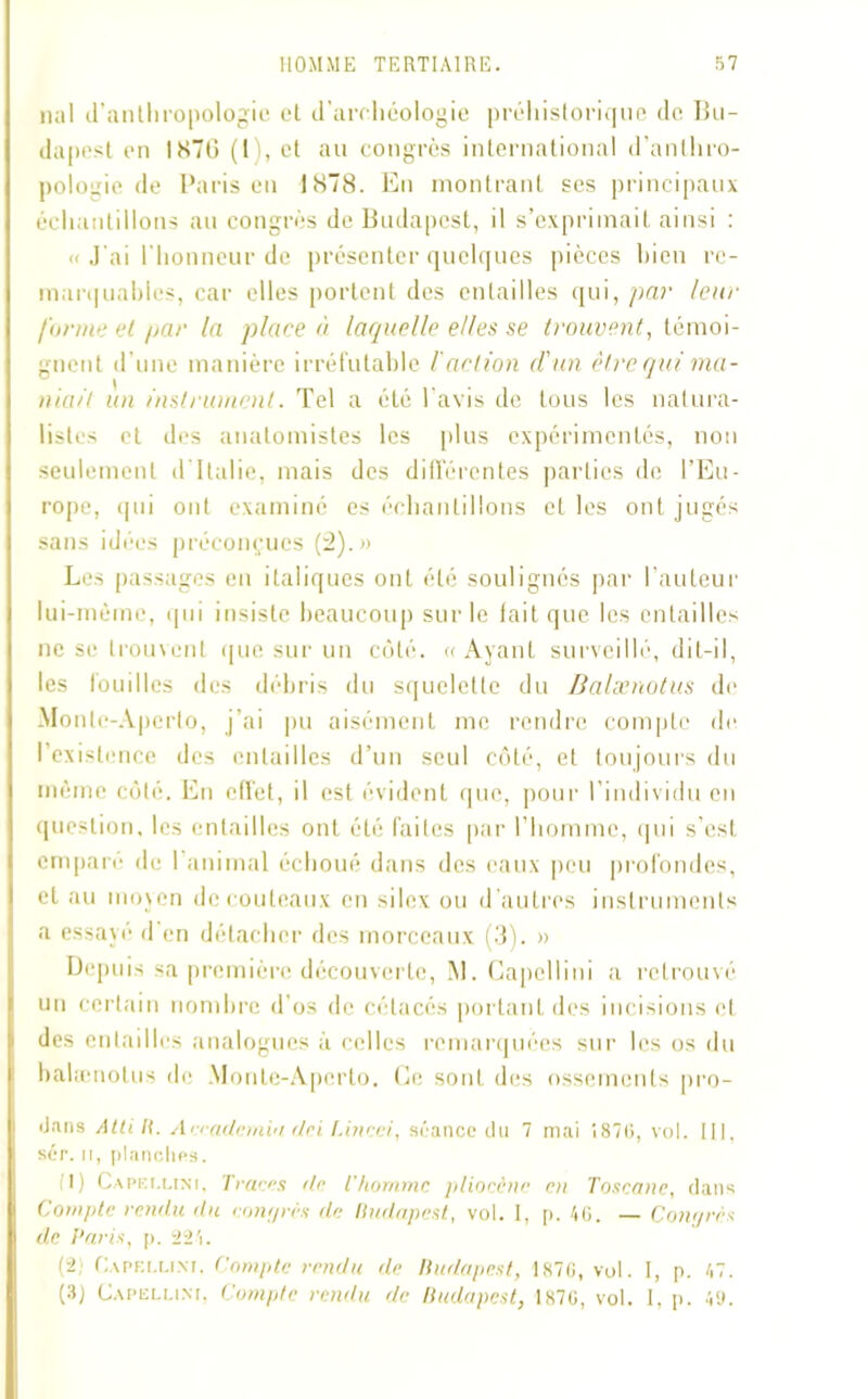 liai (l’anthropologie et d'archéologie préhistorique de Bu- dapest en 1870 (1 , et au congrès international d’anthro- pologie de Paris en 1878. En montrant ses principaux échantillons au congrès de Budapest, il s’exprimait ainsi : « J'ai l'honneur de présenter quelques pièces bien re- marquables, car elles portent des entailles qui, par leur /urine et par la place à laquelle elles se trouvent, témoi- gnent d’une manière irréfutable l action d'un être qui ma- rnait un instrument. Tel a été l’avis de tous les natura- listes et des anatomistes les plus expérimentés, non seulement d Italie, mais des différentes parties de l’Eu- rope, <| u i ont examiné es échantillons elles ont jugés sans idées préconçues (2).» Les passages en italiques ont été soulignés par l’auteur lui-mème, qui insiste beaucoup sur le fait que les entailles ne se trouvent que sur un côté. «Ayant surveillé, dit-il, les fouilles des débris du squelette du Balænotus de Monle-Apcrto, j’ai pu aisément me rendre compte de l’existence des entailles d’un seul côté, et toujours du même côté. En effet, il est évident que, pour l’individu en question, les entailles ont été faites par l’homme, qui s’est emparé de 1 animal échoué dans des eaux peu profondes, et au moyen de couteaux en silex ou d'autres instruments a essayé d en détacher des morceaux (3). » Depuis sa première découverte, M. Gapellini a retrouvé un certain nombre d’os de cétacés portant des incisions et des entailles analogues à celles remarquées sur les os du balænotus de Monte-Aperto. Ce sont des ossements pro- iJans Atti K. Aceademia dei l.incei, séance du 7 mai 1870, vol. III. sér. u, planches. I) Capri.lini, Traces de l'homme pliocène en Toscane, dans Compte rendu du congrès de Budapest, vol. I, p. 40. — Congrès de Paris, p. 224. (2; Gapellini. Compte rendu de Budapest, 1870, vol. I, p. 47. (3) Gapellini, Compte rendu de Budapest, 1870, vol. I, p. 4<j.