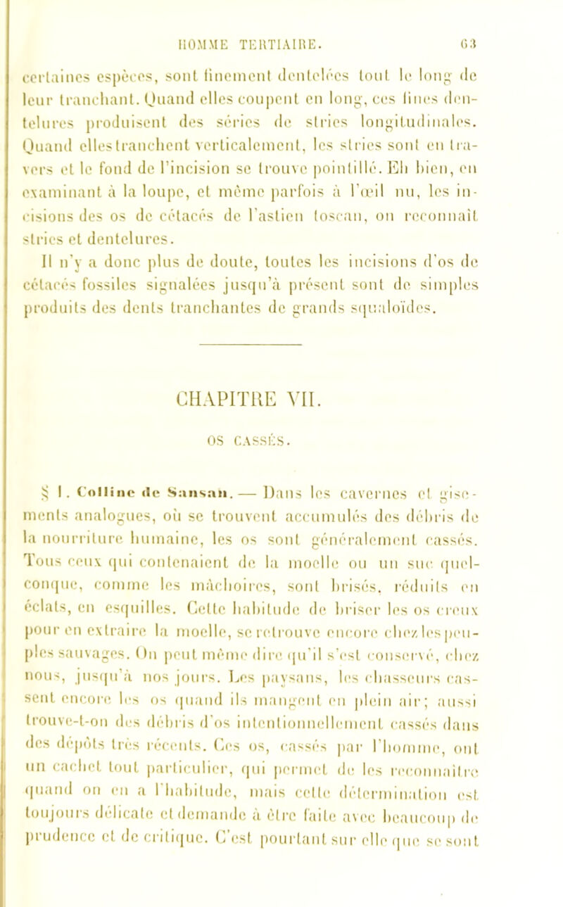 certaines espèces, sont finement dentelées tout le long de leur tranchant. Quand elles coupent en long, ces Hues den- telures produisent des séries de stries longitudinales. Quand elles tranchent verticalement, les stries sont en tra- vers et le fond de l’incision se trouve pointillé. Eh bien, en examinant à la loupe, et même parfois à l’œil nu, les in- cisions des os de cétacés de lastion toscan, on reconnaît stries et dentelures. Il n’y a donc plus de doute, toutes les incisions d'os de cétacés fossiles signalées jusqu’à présent sont de simples produits des dents tranchantes de grands squaloïdes. CHAPITRE VII. OS CASSÉS. 3 I. Colline «le Sansaii.— Dans les cavernes et gise- ments analogues, où se trouvent accumulés des débris de la nourriture humaine, les os sont généralement cassés. Tous ceux qui contenaient de la moelle ou un suc. quel- conque, comme les mâchoires, sont brisés, réduits en éclats, en esquilles. Celte habitude de briser les os creux pour en extraire la moelle, se retrouve encore chezlespeu- ples sauvages. On peut même dire qu’il s’est conservé, chez nous, jusqu’à nos jours. Les paysans, les chasseurs cas- sent encore les os quand ils mangent en plein air; aussi trouve-t-on des débris d’os intentionnellement cassés dans des dépôts très récents. Ces os, cassés par l’homme, ont un cachet tout particulier, qui permet de les reconnaître quand on en a I habitude, mais celte détermination est toujours délicate et demande à être faite avec beaucoup de prudence et de critique. Lest pourtant sur elle que se sont