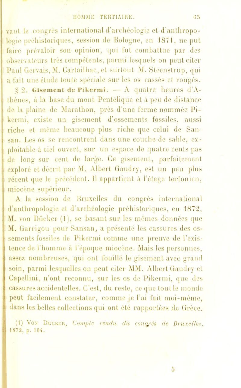 vaut le congrès international d’archéologie et d’anthropo- logie préhistoriques, session de Bologne, en 1871, ne put faire prévaloir son opinion, qui fut combattue par des observateurs très compétents, parmi lesquels on peut citer Paul Gervais,M. Cartailhac, et surtout M. Stecnstrup, qui a fait une étude toute spéciale sur les os cassés et rongés. 5; 2. Gisement de Pikeriui. — A quatre heures d’A- thènes, à la base du mont Penlélique et à peu de distance de la plaine de Marathon, près d’une ferme nommée Pi- kermi, existe un gisement d’ossements fossiles, aussi riche et même beaucoup plus riche que celui de San- san. Les os se rencontrent dans une couche de sable, ex- ploitable à ciel ouvert, sur un espace de quatre cents pas de long sur cent de large. Ce gisement, parfaitement exploré et décrit par M. Albert Gaudry, est un peu plus récent que le précédent. Il appartient à l’étage tortonien, miocène supérieur. A la session de Bruxelles du congrès international d’anthropologie et d’archéologie préhistoriques, en 1872, M. von Dücker (I , se basant sur les mêmes données que M. Garrigou pour Sansan, a présenté les cassures des os- sements fossiles de Pikermi comme une preuve de l’exis- tence de l'homme à l’époque miocène. Mais les personnes, assez nombreuses, qui ont fouillé le gisement avec grand soin, parmi lesquelles on peut citer MM. Albert Gaudry et Capellini, n’ont reconnu, sur les os de Pikermi, que des cassures accidentelles. C'est, du reste, ce que tout le monde peut facilement constater, comme je l’ai fait moi-même, dans les belles collections qui ont été rapportées de Grèce. (1) Vox Duckefi, Compte tendu du contyès de Bruxelles. 1872, p. 10t.