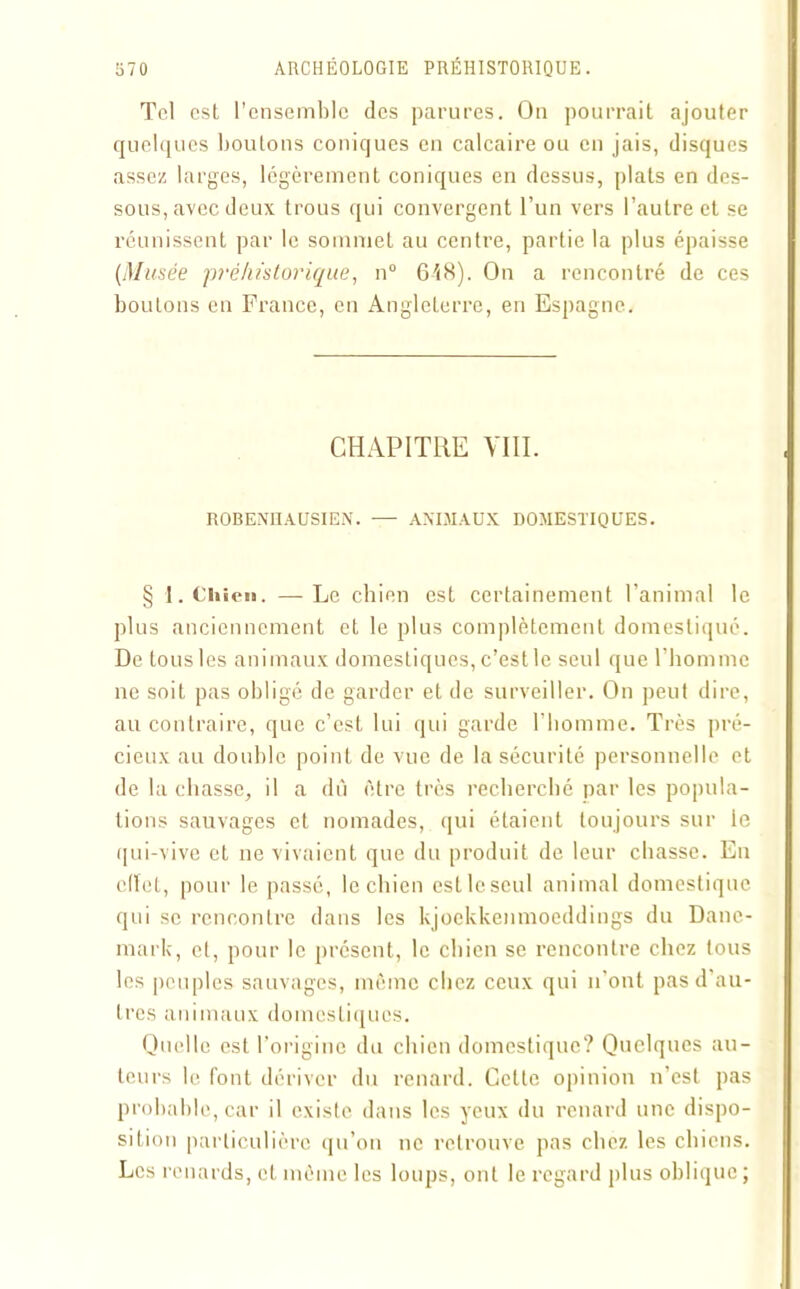 Tel est l’ensemble des parures. Ou pourrait ajouter quelques boutons coniques en calcaire ou en jais, disques assez larges, légèrement coniques en dessus, plats en des- sous, avec deux trous qui convergent l’un vers l’autre et se réunissent par le sommet au centre, partie la plus épaisse (Musée préhistorique, n° 648). On a rencontré de ces boulons en France, en Angleterre, en Espagne. CHAPITRE VUI. ROBENHAUSIEN. -— ANIMAUX DOMESTIQUES. § 1. Chien. —Le chien est certainement l’animal le plus anciennement et le plus complètement domestiqué. De tous les animaux domestiques, c’est le seul que l’homme ne soit pas obligé de garder et de surveiller. On peut dire, au contraire, que c’est lui qui garde l’homme. Très pré- cieux au double point de vue de la sécurité personnelle et de la chasse, il a dû être très recherché par les popula- tions sauvages et nomades, qui étaient toujours sur le qui-vive et ne vivaient que du produit de leur chasse. En cllet, pour le passé, le chien esllcseul animal domestique qui se rencontre dans les kjoekkenmoeddings du Dane- mark, et, pour le présent, le chien se rencontre chez tous les peuples sauvages, même chez ceux qui n'ont pas d'au- tres animaux domestiques. Quelle est l’origine du chien domestique? Quelques au- teurs le font dériver du renard. Cette opinion n’est pas probable, car il existe dans les yeux du renard une dispo- sition particulière qu’on ne retrouve pas chez les chiens. Les renards, et même les loups, ont le regard plus oblique ;