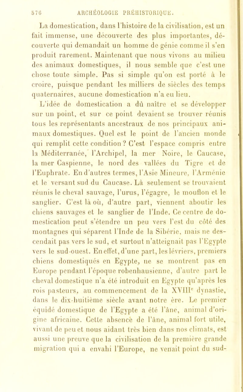 La domestication, dans l’histoire de la civilisation, est un fait immense, une découverte des plus importantes, dé- couverte qui demandait un homme de génie comme il s’en produit rarement. Maintenant que nous vivons au milieu des animaux domestiques, il nous semble que c’est une chose toute simple. Pas si simple qu’on est porté à le croire, puisque pendant les milliers de siècles des temps quaternaires, aucune domestication n’a eu lieu. L’idée de domestication a dû naître et se développer sur un point, et sur ce point devaient se trouver réunis tous les représentants ancestraux de nos principaux ani- maux domestiques. Quel est le point de l’ancien monde qui remplit cette condition ? C’est l’espace compris entre la Méditerranée, l’Archipel, la mer Noire, le Caucase, la mer Caspienne, le nord des vallées du Tigre et de l’Euphrate. En d’autres termes, l’Asie Mineure, l’Arménie et le versant sud du Caucase. Là seulement se trouvaient réunis le cheval sauvage, l’urus, l’égagre, le mouflon et le sanglier. C’est là où, d’autre part, viennent aboutir les chiens sauvages et le sanglier de l’Inde. Ce centre de do- mestication peut s’étendre un peu vers l’est du côté des montagnes qui séparent l’Inde de la Sibérie, mais ne des- cendait pas vers le sud, et surtout n’atteignait pas l’Egypte vers le sud-ouest. En effet, d’une part, les lévriers, premiers chiens domestiqués en Egypte, ne se montrent pas en Europe pendant l’époque robenhausienne, d’autre part le cheval domestique n’a été introduit en Egypte qu’après les rois pasteurs, au commencement de la XVIIIe dynastie, dans le dix-huitième siècle avant notre ère. Le premier équidé domestique de l’Egypte a été l’âne, animal d’ori- gine africaine. Cette absence de l’âne, animal fort utile, vivant de peu et nous aidant très bien dans nos climats, est aussi une preuve que la civilisation de la première grande migration qui a envahi l’Europe, ne venait point du sud-