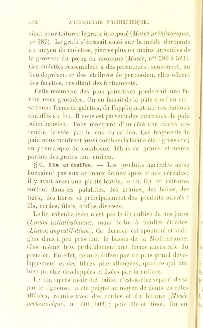 vient pour triturer le grain interposé (Musée préhistorique, n° 587). Le grain s’écrasait aussi sur la meule dormante au moyen de molettes, pierres plus ou moins arrondies de la grosseur du poing en moyenne [Musée, nos 589 à 591). Ces molettes ressemblent à des percuteurs; seulement, au lieu deprésenter des étoilures de percussion, elles offrent des facettes, résultant des frottements. Cette meunerie des plus primitives produisait une fa- rine assez grossière. On en faisait de la pâte que l’on cui- sait sous forme de galettes, e‘n l’appliquant sur des cailloux chauffés au feu. Il nous est parvenu des morceaux de pain robenhausien. Tous montrent d’un côté une cavité ar- rondie, laissée par le dos du caillou. Ces fragments de pain nous montrent aussi combien la farine était grossière; on y remarque de nombreux débris de grains et même parfois des grains tout entiers. § 6. Lin et étoffes. — Les produits agricoles ne se bornaient pas aux animaux domestiques et aux céréales; il y avait aussi une plante textile, le lin. On en retrouve surtout dans les palafittes, des graines, des balles, des liges, des fibres et principalement des produits ouvrés : fils, cordes, filets, étoffes diverses. Le lin robenhausien n’est pas le lin cultivé de nos jours (Linum usitatissinium). mais le lin à feuilles étroites (Limon anguslifolium). Ce dernier est spontané et indi- gène dans à peu près loul le bassin de la Méditerranée. C’est même très probablement une forme ancestrale du premier. En effet, celui-ci diffère par un plus grand déve- loppement et des libres plus allongées, qualités qui ont bien pu être développées et fixées par la culture. Le lin, après avoir été taillé, c'est-à-dire séparé de sa partie ligneuse, a été peigné au moyen de dents en côtes affûtées, réunies avec des cordes et du bitume (Musce préhistorique, n08 601,002); puis lilé et lissé. On en