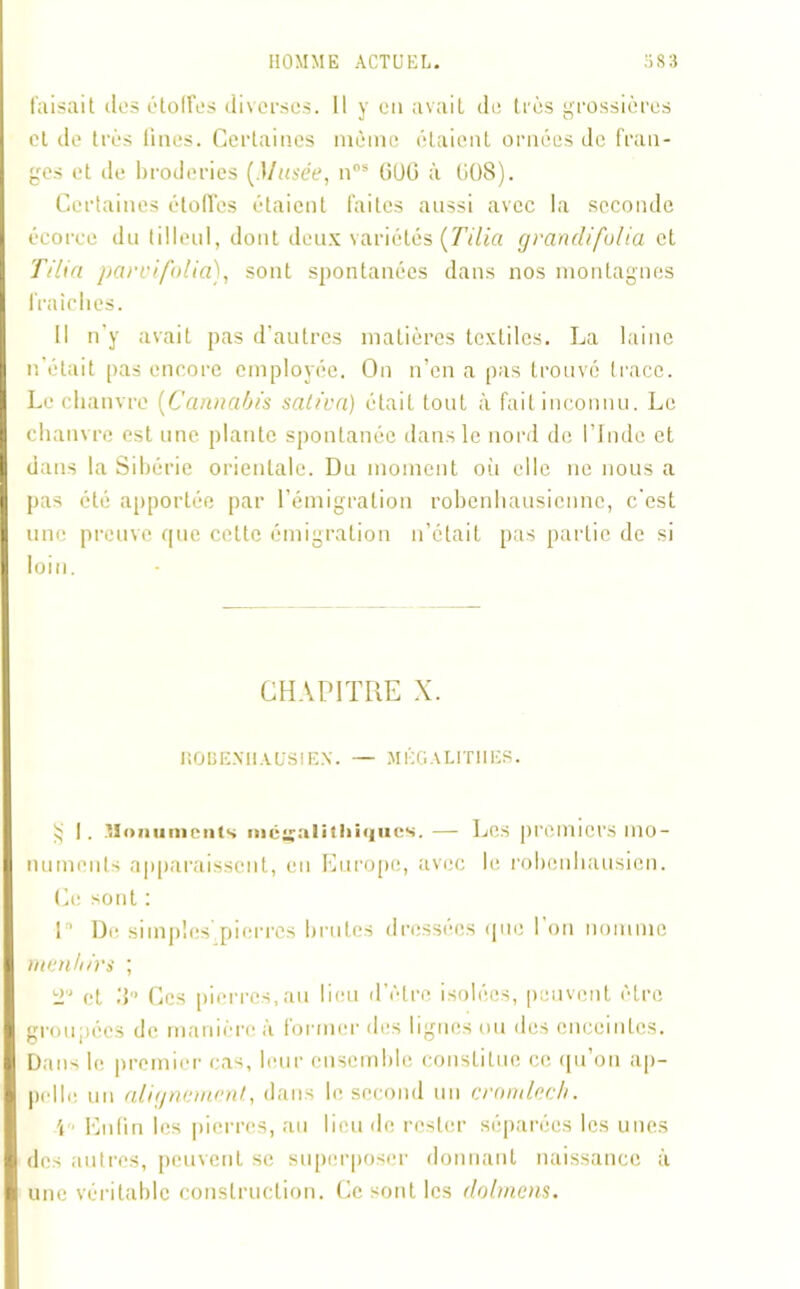 faisait tics étoffes diverses. Il y en avait de très grossières et de très fines. Certaines même étaient ornées de fran- ges et de broderies (Musée, nos GOG à U08). Certaines étoffes étaient faites aussi avec la seconde écorce du tilleul, dont deux variétés (Tilia grandifolia et T/lia parvifolia), sont spontanées dans nos montagnes fraîches. Il n’y avait pas d’autres matières textiles. La laine n’était pas encore employée. On n’en a pas trouvé trace. Le chanvre (Cannabis saliva) était tout à fait inconnu. Le chanvre est une plante spontanée dans le nord de l’Inde et dans la Sibérie orientale. Du moment où elle ne nous a pas été apportée par l’émigration robenhausienne, c'est une preuve que celte émigration n’était pas partie de si loin. CHAPITRE X. ROBE.NHAUS1EN. — MÉGALITHES. ij I. -Honunicnts mégalithiques. — Les premiers mo- numents apparaissent, en Europe, avec le robenhausien. Ce sont : L De simples',pierres brutes dressées que l'on nomme menhirs ; o,J et 3° Ces pierres,au lieu d’être isolées, peuvent être groupées de manière à former des lignes ou des enceintes. Dans le premier cas, leur ensemble constitue ce qu’on ap- pelle un alignement, dans le second un cromlech. \ Enfin les pierres, au lieu de rester séparées les unes des autres, peuvent se superposer donnant naissance à une véritable construction. Ce sont les dolmens.