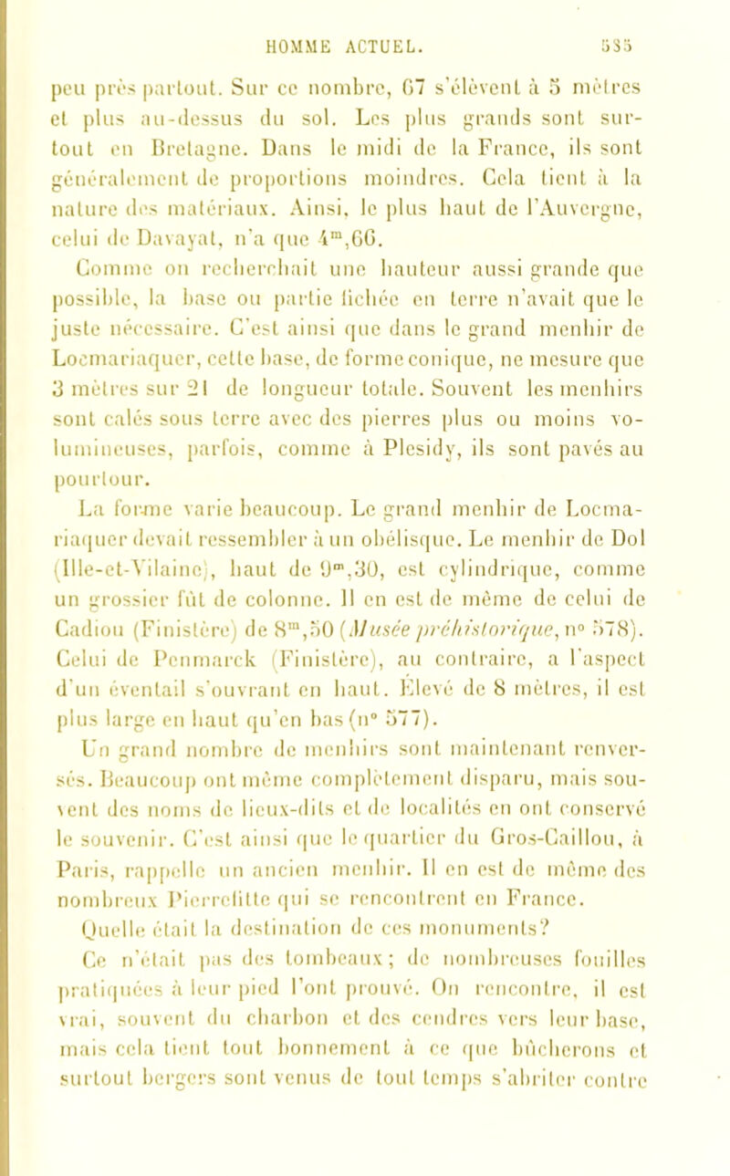 peu près partout. Sur ce nombre, 07 s’élèvent à 5 mètres et plns au-dessus du sol. Les plus grands sont sur- tout en Bretagne. Dans le midi de la France, ils sont généralement de proportions moindres. Cela tient à la nature des matériaux. Ainsi, le plus haut de l’Auvergne, celui de Davayat, n'a que 4m,6G. Comme on recherchait une hauteur aussi grande que possible, la base ou partie lichée en terre n’avait que le juste nécessaire. C’est ainsi que dans le grand menhir de Loemariaquer, cette base, de forme conique, ne mesure que 3 mètres sur 21 de longueur totale. Souvent les menhirs sont calés sous terre avec des pierres plus ou moins vo- lumineuses, parfois, comme à Plesidy, ils sont pavés au pourtour. La for-me varie beaucoup. Le grand menhir de Loema- riaquer devait ressembler à un obélisque. Le menhir de Dol (Ille-et-Vilaine), haut de est cylindrique, comme un grossier fût de colonne. 11 en est de même de celui de Cadiou (Finistère) de 8m,50 (Musée préhistorique, n° 578). Celui de Pcnmarck (Finistère), au contraire, a l'aspect d’un éventail s’ouvrant en haut. Elevé de 8 mètres, il est plus large en haut qu’en bas(n° 577). Un grand nombre de menhirs sont maintenant renver- sés. Beaucoup ont même complètement disparu, mais sou- vent des noms de lieux-dits et de localités en ont conservé le souvenir. C’est ainsi que le quartier du Gros-Caillou, à Paris, rappelle un ancien menhir. Il en est de même des nombreux Pierrclitte qui se rencontrent en France. Quelle était la destination de ces monuments? Ce n’était pas des tombeaux; de nombreuses fouilles pratiquées à leur pied l’ont prouvé. On rencontre, il est vrai, souvent du charbon et des cendres vers leur base, mais cela tient tout bonnement à ce que bûcherons et surtout bergers sont venus de tout temps s’abriter contre