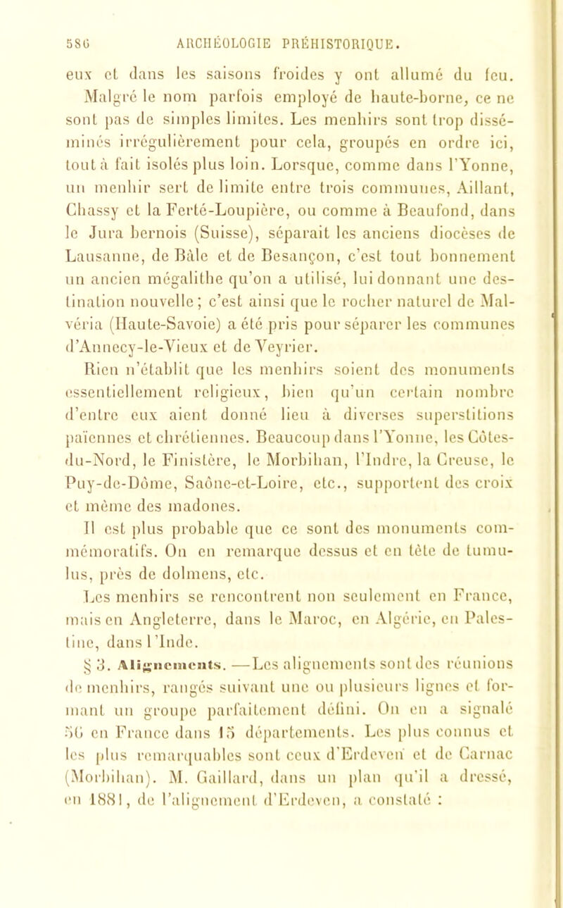 eux et dans les saisons froides y ont allumé du feu. Malgré le nom parfois employé de haute-borne, ce ne sont pas de simples limites. Les menhirs sont trop dissé- minés irrégulièrement pour cela, groupés en ordre ici, tout à fait isolés plus loin. Lorsque, comme dans l’Yonne, un menhir sert délimite entre trois communes, Aillant, Chassy et la Ferté-Loupière, ou comme à Beaufond, dans le Jura bernois (Suisse), séparait les anciens diocèses de Lausanne, de Bâle et de Besançon, c’est tout bonnement un ancien mégalithe qu’on a utilisé, lui donnant une des- tination nouvelle; c’est ainsi que le rocher naturel de Mal- véria (Haute-Savoie) a été pris pour séparer les communes d’Annecy-le-Yieux et de Veyrier. Rien n’établit que les menhirs soient des monuments essentiellement religieux, bien qu’un certain nombre d’entre eux aient donné lieu à diverses superstitions païennes et chrétiennes. Beaucoup dans l’Yonne, les Côtes- du-Nord, le Finistère, le Morbihan, l’Indre, la Creuse, le Puy-de-Dôme, Saône-et-Loire, etc., supportent des croix et môme des madones. Il est plus probable que ce sont des monuments com- mémoratifs. On en remarque dessus et en tète de lumu- lus, près de dolmens, etc. Les menhirs se rencontrent non seulement en France, mais en Angleterre, dans le Maroc, en Algérie, en Pales- tine, dans 1 ’lnde. § 3. Alignements. —Les alignements sont des réunions de menhirs, rangés suivant une ou plusieurs lignes et for- mant un groupe parfaitement défini. On en a signalé 5ü en France dans 15 départements. Les plus connus et les plus remarquables sont ceux d’Erdcven et de Garnac (Morbihan). M. Gaillard, dans un plan qu’il a dressé, en 188!, de l’alignement d’Erdevcn, a constaté :