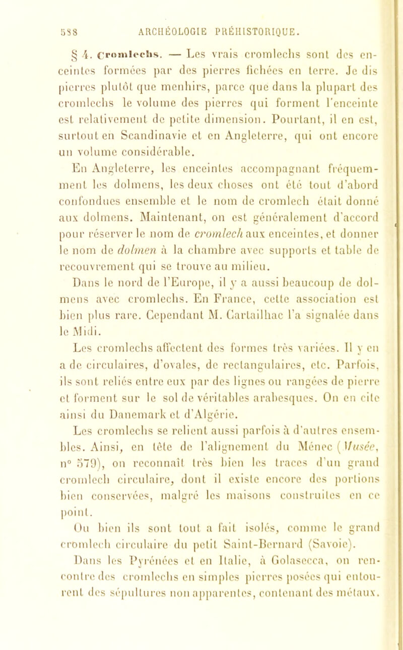 § 4. cromlechs. — Les vrais cromlechs sonl des en- ceintes formées par des pierres fichées en terre. Je dis pierres plutôt que menhirs, parce que dans la plupart des cromlechs le volume des pierres qui forment l'enceinte est relativement de petite dimension. Pourtant, il en est, surtout en Scandinavie et en Angleterre, qui ont encore un volume considérable. En Angleterre, les enceintes accompagnant fréquem- ment les dolmens, les deux choses ont été tout d’abord confondues ensemble et le nom de cromlech était donne aux dolmens. Maintenant, on est généralement d'accord pour réserver le nom de cromlech aux enceintes, et donner le nom de dolmen à la chambre avec supports et table de recouvrement qui se trouve au milieu. Dans le nord de l’Europe, il y a aussi beaucoup de dol- mens avec cromlechs. En France, cette association est bien plus rare. Cependant M. Gartailhac l’a signalée dans le Midi. Les cromlechs affectent des formes très variées. Il y en a de circulaires, d’ovales, de rectangulaires, etc. Parfois, ils sont reliés entre eux par des lignes ou rangées de pierre et forment sur le sol de véritables arabesques. On en cite ainsi du Danemark et d’Algérie. Les cromlechs se relient aussi parfois à d'autres ensem- bles. Ainsi, en tète de l’alignement du Ménec (Musée, n° 579), on reconnaît très bien les traces d’un grand cromlech circulaire, dont il existe encore des portions bien conservées, malgré les maisons construites en ce point. Ou bien ils sont tout a fait isolés, comme le grand cromlech circulaire du petit Saint-Bernard (Savoie). Dans les Pyrénées et en Italie, à Golasecca, on ren- contre des cromlechs en simples pierres posées qui entou- rent des sépultures non apparentes, contenant des métaux.