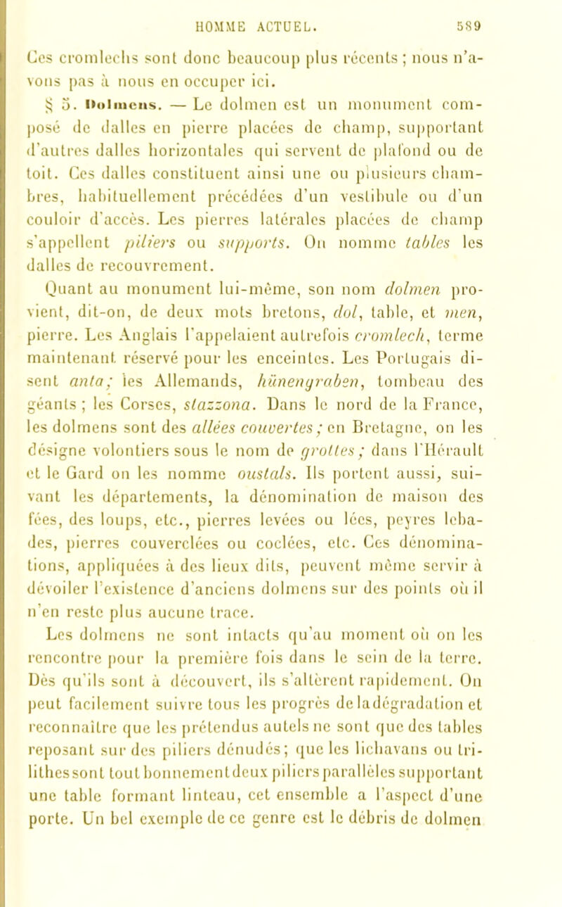 Ces cromlechs sont donc beaucoup plus récents; nous n’a- vons pas à nous en occuper ici. § 5. Dolmens. — Le dolmen est un monument com- posé de dalles en pierre placées de champ, supportant d’autres dalles horizontales qui servent de plafond ou de toit. Ces dalles constituent ainsi une ou plusieurs cham- bres, habituellement précédées d’un vestibule ou d'un couloir d’accès. Les pierres latérales placées de champ s’appellent piliers ou supports. On nomme tables les dalles de recouvrement. Quant au monument lui-même, son nom dolmen pro- vient, dit-on, de deux mots bretons, dol, table, et men, pierre. Les Anglais l’appelaient autrefois cromlech, terme maintenant réservé pour les enceintes. Les Portugais di- sent anta; ’ies Allemands, hünenyraben, tombeau des géants; les Corses, stazzona. Dans le nord de la France, les dolmens sont des allées couvertes ; en Bretagne, on les désigne volontiers sous le nom de grottes; dans l’Hérault et le Gard on les nomme oustals. Ils portent aussi, sui- vant les départements, la dénomination de maison des fées, des loups, etc., pierres levées ou lécs, peyres leba- des, pierres couverclées ou codées, etc. Ces dénomina- tions, appliquées à des lieux dits, peuvent même servir à dévoiler l’existence d’anciens dolmens sur des points où il n’en reste plus aucune trace. Les dolmens ne sont intacts qu’au moment où on les rencontre pour la première fois dans le sein de la terre. Dès qu’ils sont à découvert, ils s’altèrent rapidement. On peut facilement suivre tous les progrès de ladégradalion et reconnaître que les prétendus autels ne sont que des tables reposant sur des piliers dénudés; que les liehavans ou tri - lithes sont tout bonnementdeux piliers parallèles supportant une table formant linteau, cet ensemble a l’aspect d’une porte. Un bel exemple de ce genre est le débris de dolmen