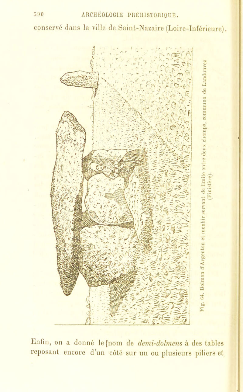 conserve dans la ville de Saint-Nazaire (Loire-Inférieure). Enfin, on a donné le [nom de demi-dolmens à des tables reposant encore d’un côté sur un ou plusieurs piliers et T ig. 04. Dolmen d Argenton cl menhir servant de limite entre deux champs, commune de Landunvez (Finistère).