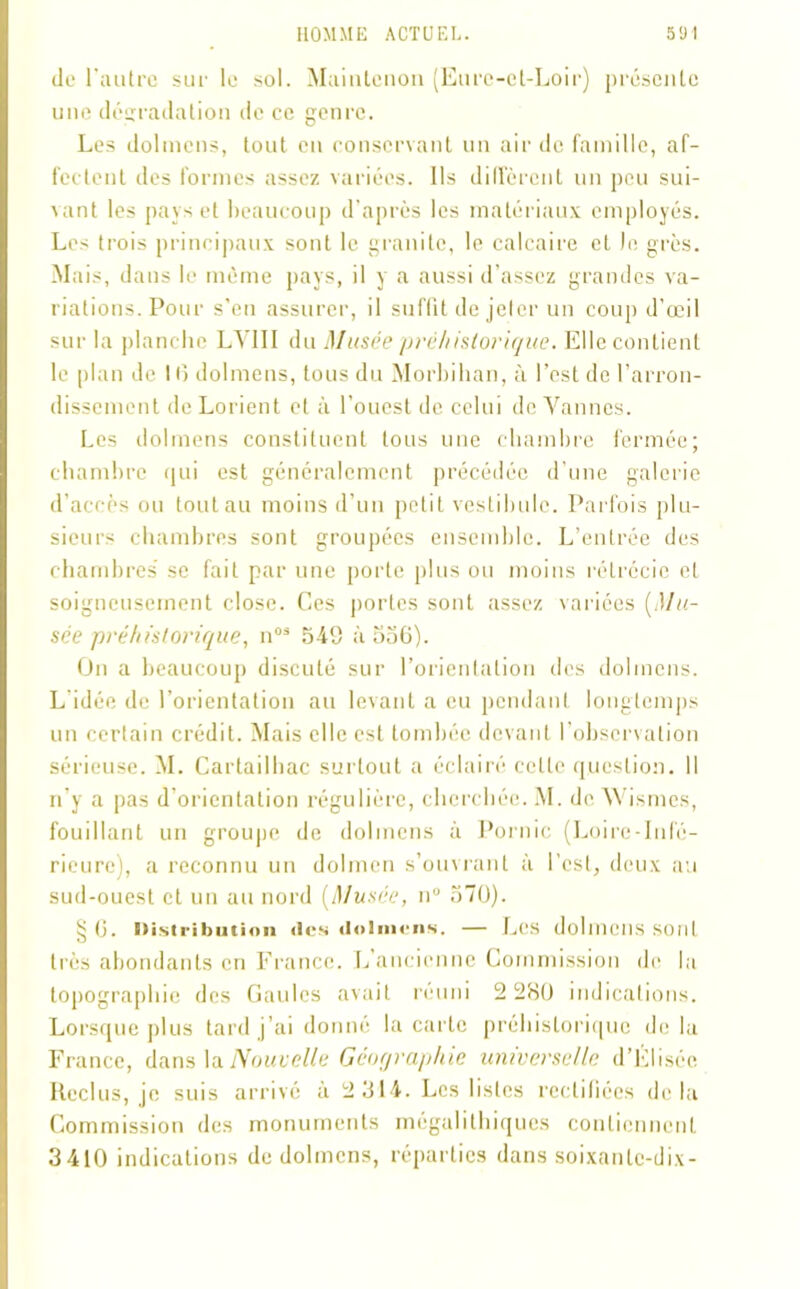 de l'autre sur le sol. Maintcnon (Eure-et-Loir) présente une dégradation de ce genre. Les dolmens, tout en conservant un air de famille, af- fectent des formes assez variées. Ils diffèrent un peu sui- vant les pays et beaucoup d’après les matériaux employés. Les trois principaux sont le granité, le calcaire et le grès. Mais, dans le même pays, il y a aussi d’assez grandes va- riations. Pour s’en assurer, il suffit de jeter un coup d'œil sur la planche LV1II du Musée préhistorique. Elle contient le plan de 10 dolmens, tous du Morbihan, à l’est de l’arron- dissement de Lorient et à l’ouest de celui de Vannes. Les dolmens constituent tous une chambre fermée; chambre qui est généralement précédée d’une galerie d’accès ou tout au moins d’un petit vestibule. Parfois plu- sieurs chambres sont groupées ensemble. L’entrée des chambres se fait par une porte plus ou moins rétrécie et soigneusement close. Ces portes sont assez variées (Mu- sée préhistorique, n03 548 à 556). On a beaucoup discuté sur l’orientation des dolmens. L idée de l’orientation au levant a eu pendant longtemps un certain crédit. Mais elle est tombée devant l’observation sérieuse. M. Cartailhac surtout a éclairé cette question. Il n’y a pas d’orientation régulière, cherchée. M. de Wismes, fouillant un groupe de dolmens à Pornic (Loire-lnlè- rieure), a reconnu un dolmen s’ouvrant à l’est, deux au sud-ouest et un au nord (Musée, n° 570). §6. Distribution «les «loîmens. — Les dolmens sont très abondants en France. L’ancienne Commission de la topographie des Gaules avait reuni 2 280 indications. Lorsque plus tard j’ai donné la carte préhistorique de la France, dans la Nouvelle Géographie universelle d’Elisée Reclus, je suis arrivé à 2 314. Les listes rectifiées delà Commission des monuments mégalithiques contiennent 3410 indications de dolmens, réparties dans soixante-dix-