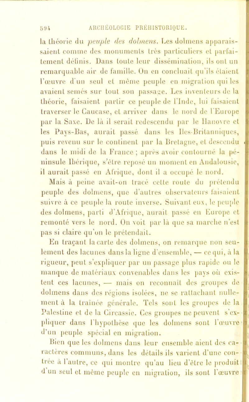 la théorie du peuple des dolmens. Les dolmens apparais- saient comme des monuments très particuliers et parfai- tement déliais. Dans toute leur dissémination, ils ont un remarquable air de famille. On en concluait qu ils étaient l’œuvre d'un seul et même peuple en migration qui les avaient seines sur tout son passage. Les inventeurs de la théorie, faisaient partir ce peuple de l’Inde, lui faisaient traverser le Caucase, et arriver dans le nord de l’Europe par la Saxe. De là il serait redescendu par le lIano\re et les Pays-Bas, aurait passé dans les Iles-Britanniques, puis revenu sur le continent par la Bretagne, et descendu dans le midi de la France; après avoir contourné la pé- ninsule Ibérique, s’èlre reposé un moment en Andalousie, il aurait passé en Afrique, dont il a occupé le nord. Mais à peine avait-on tracé celle roule du prétendu peuple des dolmens, que d’autres observateurs faisaient suivre à ce peuple la route inverse. Suivant eux. le peuple des dolmens, parti d’Afrique, aurait passé en Europe et remonté vers le nord. On voit par là que sa marche n’est pas si claire qu’on le prétendait. En traçant la carte des dolmens, on remarque non seu- lement des lacunes dans la ligne d'ensemble, — ce qui, à la rigueur, peut s’expliquer par un passage plus rapide ou le manque de matériaux convenables dans les pays où exis- tent ces lacunes, — mais on reconnaît des groupes de dolmens dans des régions isolées, ne se rattachant nulle- ment à la traînée générale. Tels sont les groupes de la Palestine et de la Circassic. Ces groupes ne peuvent s’ex- pliquer dans l’hypothèse que les dolmens sont l’œuvre d’un peuple spécial en migration. Bien que les dolmens dans leur ensemble aient des ca- ractères communs, dans les détails ils varient d’une con- trée a l’autre, ce qui montre qu’au lieu d’être le produit d un seul et même peuple en migration, ils sont l'œuvre