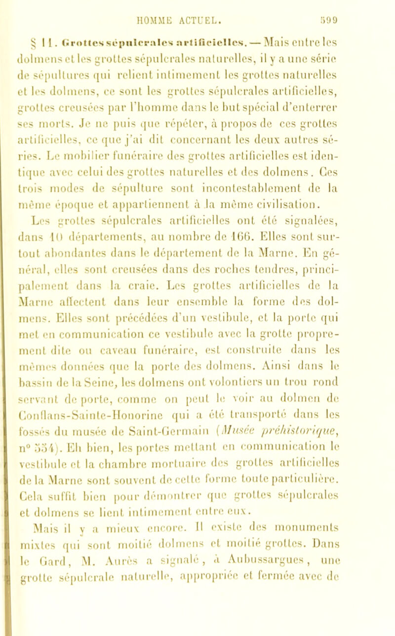 §11. Grottes sépulcrales artificielles. — Mais entre les dolmens et les grottes sépulcrales naturelles, il y a une série de sépultures qui relient intimement les grottes naturelles et les dolmens, ce sont les grottes sépulcrales artificielles, grottes creusées par l'homme dans le but spécial d’enterrer ses morts. Je ne puis que répéter, à propos de ces grottes artilicielles, ce que j’ai dit concernant les deux autres sé- ries. Le mobilier funéraire des grottes artificielles est iden- tique avec celui des grottes naturelles et des dolmens. Ces trois modes de sépulture sont incontestablement de la même époque et appartiennent à la même civilisation. Les grottes sépulcrales artificielles ont été signalées, dans 1 () départements, au nombre de 166. Elles sont sur- tout abondantes dans le département do la Marne. En gé- néral, elles sont creusées dans des rocbcs tendres, princi- palement dans la craie. Les grottes artificielles de la Marne affectent dans leur ensemble la forme des dol- mens. Elles sont précédées d’un vestibule, et la porte qui met en communication ce vestibule avec la grotte propre- ment dite ou caveau funéraire, est construite dans les mêmes données que la porte des dolmens. Ainsi dans le bassin de la Seine, les dolmens ont volontiers un trou rond servant de porte, comme on peut b; voir au dolmen de Conflans-Sainle-Honorine qui a été transporté dans les fossés du musée de Saint-Germain (Musce préhistorique, n° 354). Eli bien, les portes mettant en communication le vestibule et la chambre mortuaire des grottes artificielles delà Marne sont souvent de celle forme toute particulière. Cela suffit bien pour démontrer que grottes sépulcrales et dolmens se lient intimement entre eux. Mais il v a mieux encore. Il existe des monuments mixtes qui sont moitié dolmens et moitié grottes. Dans le Gard, M. Aurès a signalé, à Aubussargues, une grotte sépulcrale naturelle, appropriée et fermée avec de