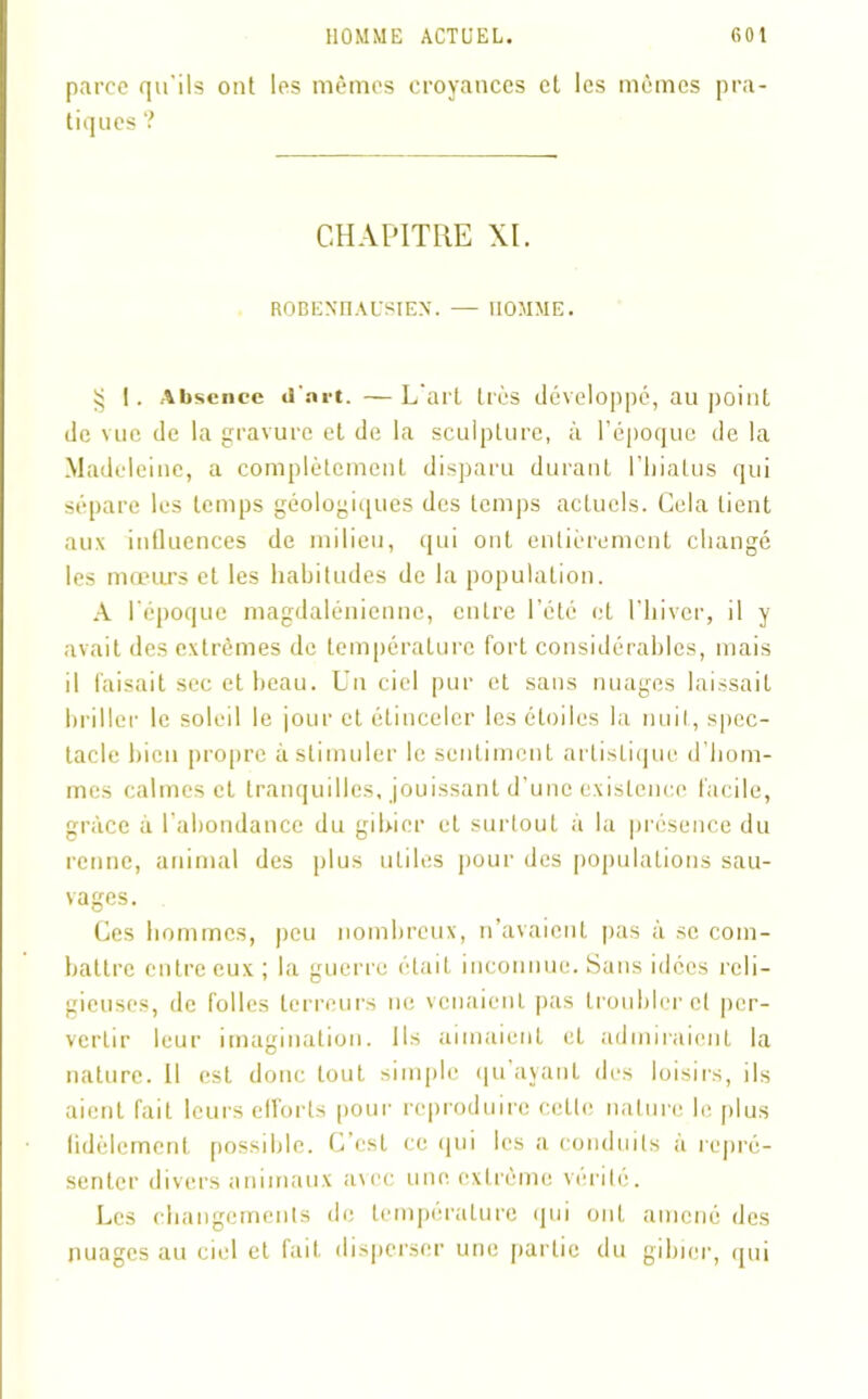 parce qu'ils ont les mêmes croyances et les mêmes pra- tiques ? CHAPITRE XL ROBENIIAUSIEX. — HOMME. § 1. Absence d'net. —L'art très développé, au point de vue de la gravure et de la sculpture, à l’époque de la Madeleine, a complètement disparu durant l’hiatus qui sépare les temps géologiques des temps actuels. Cela tient aux influences de milieu, qui ont entièrement changé les mœurs et les habitudes de la population. A l'époque magdalénienne, entre l’été et l’hiver, il y avait des extrêmes de température fort considérables, mais il faisait sec et beau. Un ciel pur et sans nuages laissait briller le soleil le jour et étinceler les étoiles la nuit, spec- tacle bien propre à stimuler le sentiment artistique d’hom- mes calmes et tranquilles, jouissant d’une existence facile, grâce à l abondance du gibier et surtout à la présence du renne, animal des plus utiles pour des populations sau- vages. Ces hommes, peu nombreux, n’avaient pas à se com- battre entre eux ; la guerre était inconnue. Sans idées reli- gieuses, de folles terreurs ne venaient pas troubler et per- vertir leur imagination. Ils aimaient eL admiraient la nature. Il est donc tout simple qu ayant des loisirs, ils aient fait leurs efforts pour reproduire cette nature le plus fidèlement possible. C’est ce qui les a conduits à repré- senter divers animaux avec une extrême vérité. Les changements de température qui ont amené des nuages au ciel et fait disperser une partie du gibier, qui