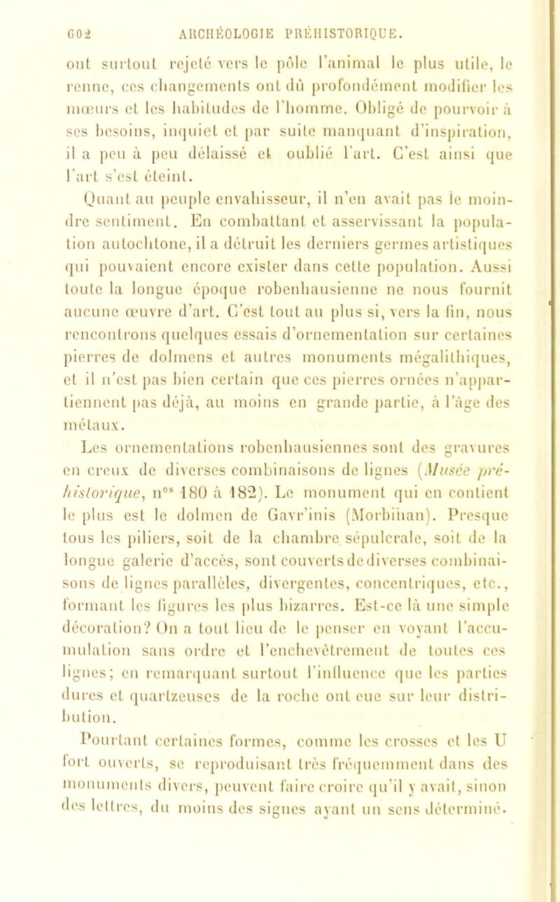ont surtout rejeté vers le pôle l’animal le plus utile, le renne, ces changements ont dû profondément modifier les mœurs et les habitudes de l'homme. Obligé de pourvoir à ses besoins, inquiet et par suite manquant d’inspiration, il a peu à peu délaissé et oublié l'art. C’est ainsi que l’art s’est éteint. Quant au peuple envahisseur, il n’en avait pas le moin- dre sentiment. En combattant et asservissant la popula- tion autochtone, il a détruit les derniers germes artistiques qui pouvaient encore exister dans celle population. Aussi toute la longue époque robenhausienne ne nous fournit aucune œuvre d’art. C’est tout au plus si, vers la fin, nous rencontrons quelques essais d’ornementation sur certaines pierres de dolmens et autres monuments mégalithiques, et il u’est pas bien certain que ces pierres ornées n’appar- tiennent pas déjà, au moins en grande partie, à l’âge des métaux. Les ornementations robenhausiennes sont des gravures en creux de diverses combinaisons de lignes (Musée pré- historique, nos 180 à 182). Le monument qui en contient le plus est le dolmen de Gavr’inis (Morbihan). Presque tous les piliers, soit de la chambre sépulcrale, soit de la longue galerie d’accès, sont couverts de diverses combinai- sons de lignes parallèles, divergentes, concentriques, etc., formant les figures les plus bizarres. Est-ce là une simple décoration? On a tout lieu de le penser en voyant l’accu- mulation sans ordre et l’enchevêtrement de toutes ces lignes; en remarquant surtout l’influence que les parties dures et quarlzeuses de la roche ont eue sur leur distri- bution. Pourtant certaines formes, comme les crosses et les U fort ouverts, se reproduisant très fréquemment dans des monuments divers, peuvent faire croire qu’il y avait, sinon des lettres, du moins des signes ayant un sens déterminé.