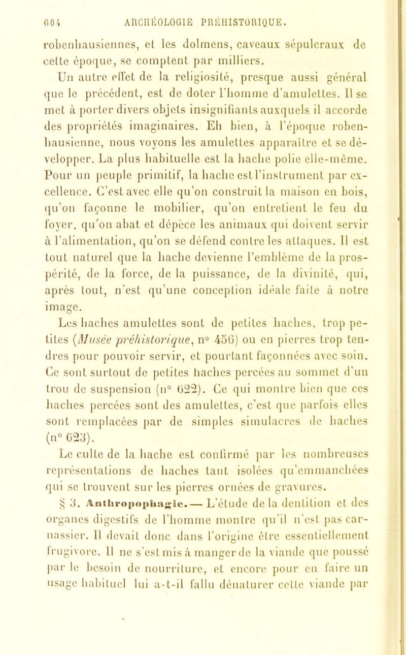 robenliausiennes, et les dolmens, caveaux sépulcraux de cette époque, se comptent par milliers. Un auLre effet de la religiosité, presque aussi général que le précédent, est de doter l’homme d’amulettes. 11 se met à porter divers objets insignifiants auxquels il accorde des propriétés imaginaires. Eh bien, à l’époque roben- hausienne, nous voyons les amulettes apparaître et se dé- velopper. La plus habituelle est la hache polie elle-même. Pour un peuple primitif, la hache est l’instrument par ex- cellence. C’est avec elle qu’on construit la maison en bois, qu’on façonne le mobilier, qu’on entretient le feu du foyer, qu’on abat et dépèce les animaux qui doivent servir à l’alimentation, qu’on se défend contre les attaques. Il est tout naturel que la hache devienne l’emblème de la pros- périté, de la force, de la puissance, de la divinité, qui, après tout, n'est qu’une conception idéale faite à notre image. Les haches amulettes sont de petites haches, trop pe- tites (Musée préhistorique, n° 456) ou en pierres trop ten- dres pour pouvoir servir, et pourtant façonnées avec soin. Ce sont surtout de petites haches percées au sommet d'un trou de suspension (n° 622). Ce qui montre bien que ces haches percées sont des amulettes, c’est que parfois elles sont remplacées par de simples simulacres de haches (n° 623). Le culte de la hache est confirmé par les nombreuses représentations de haches tant isolées qu’emmanchées qui se trouvent sur les pierres ornées de gravures. § 3. Aiiihropophagîe.— L'élude de la dentition et des organes digestifs de l'homme montre qu’il n’est pas car- nassier. 11 devait donc dans l’origine être essentiellement Irugivorc. Il ne s’est mis à manger de la viande que poussé par le besoin de nourriture, et encore pour en faire un usage habituel lui a-t-il fallu dénaturer celle viande par