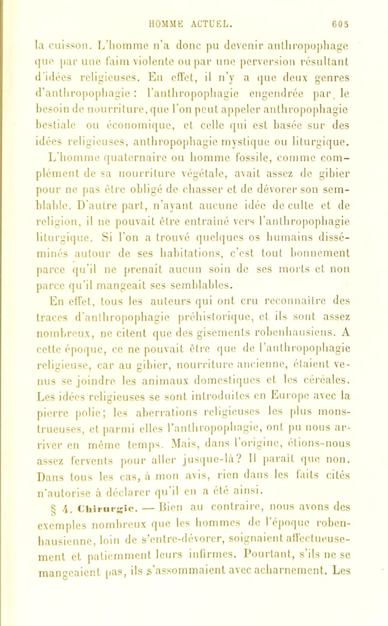 la cuisson. L’homme n’a donc pu devenir anthropophage que par une faim violente ou par une perversion résultant d'idées religieuses. En effet, il n’y a que deux genres d’anthropophagie: l’anthropophagie engendrée par, le besoin de nourriture, que l’on peut appeler anthropophagie bestiale ou économique, et celle qui est basée sur des idées religieuses, anthropophagie mystique ou liturgique. L’homme quaternaire ou homme fossile, comme com- plément de sa nourriture végétale, avait assez de gibier pour ne pas être obligé de chasser et de dévorer son sem- blable. D’autre part, n’ayant aucune idée de culte et de religion, il 11e pouvait être entraîné vers l’anthropophagie liturgique. Si l’on a trouvé quelques os humains dissé- minés autour de ses habitations, c’est tout bonnement parce qu’il ne prenait aucun soin de ses morts et non parce qu’il mangeait ses semblables. En effet, tous les auteurs qui ont cru reconnaître des traces d’anthropophagie préhistorique, et ils sont assez nombreux, ne citent que des gisements robenhausiens. A cette époque, ce ne pouvait être que de l’anthropophagie religieuse, car au gibier, nourriture ancienne, étaient ve- nus se joindre les animaux domestiques et les céréales. Les idées religieuses se sont introduites en Europe avec la pierre polie; les aberrations religieuses les plus mons- trueuses, et parmi elles l’anthropophagie, ont pu nous ar- river en même temps. Mais, dans l’origine, étions-nous assez fervents pour aller jusque-là? Il parait que non. Dans tous les cas, a mon avis, rien dans les laits cités n’autorise à déclarer qu il en a été ainsi. § 4. Chirurgie. — Bien au contraire, nous avons des exemples nombreux que les hommes de l’époque roben- hausienne, loin de s’entre-dévorer, soignaient affectueuse- ment et patiemment leurs infirmes. Pourtant, s’ils ne se mangeaient pas, ils s’assommaient avec acharnement. Les