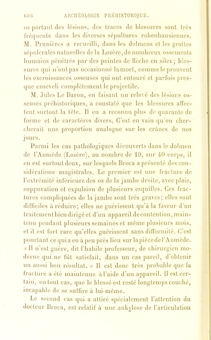 os portant des lésions, des traces de blessures sont très fréquents dans les diverses sépultures robenbausiennes. M. Prunières a recueilli, dans les dolmens et les grottes sépulcrales naturelles de la Lozère, de nombreux ossements Immains pénétrés par des pointes de flèclie en silex; bles- sures qui n’ont pas occasionné la mort, comme le prouvent les excroissances osseuses qui ont entouré et parfois pres- que enseveli complètement le projectile. M. Jules Le Baron, en faisant un relevé des lésions os- seuses préhistoriques, a constaté que les blessures affec- tent surtout la tète. Il en a reconnu plus de quarante de forme et de caractères divers. C’est en vain qu’on cher- chera il une proportion analogue sur les crânes de nos jours. Parmi les cas pathologiques découverts dans le dolmen de l’Aumède (Lozère), au nombre de 19, sur 40 corps, il en est surtout deux, sur lesquels Broca a présenté des con- sidérations magistrales. Le premier est une fracture de l’extrémité inférieure des os de la jambe droite, avec plaie, suppuration et expulsion de plusieurs esquilles. Ces frac- tures compliquées de la jambe sont très graves; elles sont difficiles à réduire; elles ne guérissent qu’à la faveur d’un traitement bien dirigé et d’un appareil de content ion, main- tenu pendant plusieurs semaines et même plusieurs mois, cl il est fort rare qu’elles guérissent sans difformité. C’est pourtant ce qui a eu à peu près lieu sur lapiècedel'Aumède. « Il n’est guère, dit l’habile professeur, de chirurgien mo- derne qui ne fût satisfait, dans un cas pareil, d’obtenir un aussi bon résultat. » Il est donc très probable que la fracture a été maintenue à l’aide d’un appareil. 11 est cer- tain, en tout cas, que le blessé est resté longtemps couché, incapable de se suffire à lui-même. Le second cas qui a attiré spécialement l’attention du docteur Broca, est relatif à une ankylosé de l’articulation