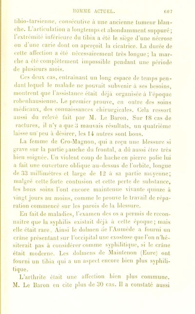 libio-tarsiennc, consécutive à une ancienne tumeur blan- che. L articulation a longtemps et abondamment suppuré; 1 extrémité inférieure du tibia a été le siège d’une nécrose ou d une carie dont on aperçoit la cicatrice. La durée de celte allection a été nécessairement très longue; la mar- che a été complètement impossible pendant une période de plusieurs mois. Ces deux cas, entraînant un long espace de temps pen- dant lequel le malade ne pouvait subvenir à scs besoins, montrent que 1 assistance était déjà organisée à l’époque robenhausienne. Le premier prouve, en outre des soins médicaux, des connaissances chirurgicales. Cela ressort aussi du relevé fait par M. Le Baron. Sur 18 cas de raclures, il n’y a que .‘J mauvais résultats, un quatrième laisse un peu à désirer, les 14 autres sont bons. La femme de Cro-Magnon, qui a reçu une blessure si grave sur la partie gauche du frontal, a dû aussi être très bien soignée. Un violent coup de hache en pierre polie lui a fait une ouverture oblique au-dessus de l’orbite, longue de 33 millimètres et large de 12 à sa partie moyenne; malgré celle forte contusion et celte perle de substance, les bons soins l’ont encore maintenue vivante quinze à vingt jours au moins, comme le prouve le travail de répa- ration commencé sur les parois de la blessure. En fait de maladies, l'examen des os a permis de recon- naître que la syphilis existait déjà à celle époque; mais elle était rare. Ainsi le dolmen cie 1 Aumèdc a fourni un crâne présentant sur l’occipital une exostose que l’on n’hé- siterait pas à considérer comme syphilitique, si le crâne était moderne. Les dolmens de Maintenon (Eure) ont fourni un tibia qui a un aspect encore bien plus syphili- tique. L’arthrite était une affection bien plus commune. M. Le Baron en cite plus de 30 cas. Il a constaté aussi