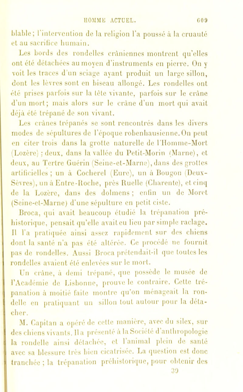 hlahle ; I intervention de la religion l'a poussé à la cruauté et au sacrifice humain. Les bords des rondelles crâniennes montrent qu’elles ont été détachées au moyen d’instruments en pierre. On y voit les traces d'un sciage ayant produit un large sillon, dont les lèvres sont en biseau allongé. Les rondelles ont été prises parfois sur la tète vivante, parfois sur le crâne d’un mort; mais alors sur le crâne d’un mort qui avait déjà été trépané do son vivant. Les crânes trépanés se sont rencontrés dans les divers modes de sépultures de l’époque robenhausienne. On peut en citer trois dans la grotte naturelle de l'Homme-Mort (Lozère) : deux, dans la vallée du Petit-Morin (Marne), et deux, au Tertre Guérin (Seine-et-Marne), dans des grottes artificielles ; un à Cocherel (Eure), un à Bougon (Deux- Sèvres), un à Entre-Boche, près Buellc (Charente), et cinq de la Lozère, dans des dolmens ; enfin un de Moret (Seine-et-Marne) d’une sépulture en petit ciste. Broca, qui avait beaucoup étudié la trépanation pré- historique, pensait qu’elic avait eu lieu par simple raclage. 11 l a pratiquée ainsi assez rapidement sur des chiens dont la santé n'a pas été altérée. Ce procédé ne fournit pas de rondelles. Aussi Broca prétendait-il que toutes les rondelles avaient été enlevées sur le mort. Un crâne, à demi trépané, que possède le musée de l’Académie de Lisbonne, prouve le contraire. Celte tré- panation à moitié faite montre qu’on ménageait la ron- delle en pratiquant un sillon tout autour pour la déta- cher. M. Capitan a opéré de celte manière, avec du silex, sur des chiens vivants. lia présenté à la Société d’anthropologie la rondelle ainsi détachée, et l’animal plein de santé avec sa blessure très bien cicatrisée. La question est donc tranchée ; la trépanation préhistorique, pour obtenir des 30