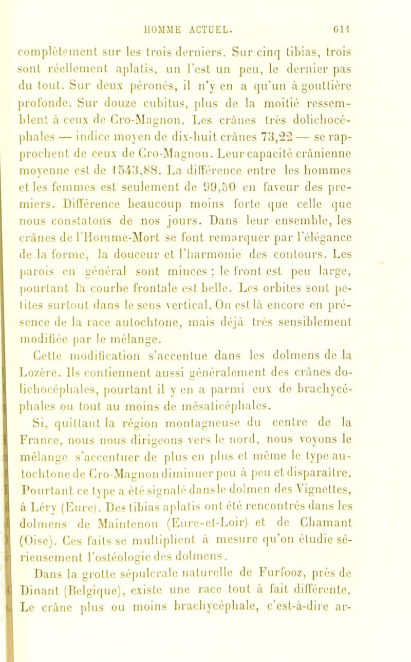 complètement sur les trois derniers. Sur cinq tibias, trois sont réellement aplatis, un l’est un peu, le dernier pas du tout. Sur deux péronés, il n’y en a qu’un à gouttière profonde. Sur douze cubitus, plus de la moitié ressem- blent à ceux de Cro-Magnon. Les crânes très dolichocé- phales — indice moyen de dix-huit crânes 73,22— se rap- prochent de ceux de Cro-Magnon. Leur capacité crânienne moyenne est de 1543,88. La différence entre les hommes et les femmes est seulement de 99,50 en faveur des pre- miers. Différence beaucoup moins forte que celle que nous constatons de nos jours. Dans leur ensemble, les crânes de l’Horame-Mort se font remarquer par l’élégance de la forme, la douceur et l’harmonie des contours. Les parois en général sont minces ; le front est peu large, pourtant la courbe frontale est belle. Les orbites sont pe- tites surtout dans lésons vertical. On est là encore en pré- sence de la race autochtone, mais déjà très sensiblement modifiée par le mélange. Cette modification s’accentue dans les dolmens de la Lozère. Ils contiennent aussi généralement des crânes do- lichocéphales, pourtant il y en a parmi eux de brachycé- phales ou tout au moins de mésaticéphales. Si, quittant la région montagneuse du centre de la France, nous nous dirigeons vers le nord, nous voyons le mélange s’accentuer de plus en plus cl. même le type au- tochtone de Cro-Magnon diminuer peu à peu et disparaître. Pourtant ce type a été signalé dansle dolmen des ignettes, à Léry (Eure). Des tibias aplatis ont été rencontrés dans les dolmens de Maintcnon (Eure-et-Loir) et de Chaînant (Oise). Ces faits se multiplient à mesure qu’on étudie sé- rieusement l’ostéologic des dolmens. Dans la grotte sépulcrale naturelle de Furfooz, près de Dînant (Belgique), existe une race tout à fait différente. Le crâne plus ou moins brachycéphale, c’est-à-dire ar-