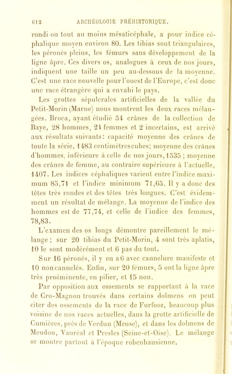 rond! ou tout au moins mésaticéphalc, a pour indice cé- phalique moyen environ 80. Les tibias sont triangulaires, les péronés pleins, les fémurs sans développement de la ligne âpre. Ces divers os, analogues à ceux de nos jours, indiquent une taille un peu au-dessous de la moyenne. C’est une race nouvelle pour l'ouest de l’Europe, c’est donc une race étrangère qui a envahi le pays. Les grottes sépulcrales artificielles de la vallée du Petit-Morin (Marne) nous montrent les deux races mélan- gées. Broca, ayant étudié 54 crânes de la colleclion de Baye, 28 hommes, 2i femmes et 2 incertains, est arrivé aux résultats suivants : capacité moyenne des crânes de toute la série, 1483 centimètrescubes; moyenne des crânes d’hommes, inférieure à celle de nos jours, 1535 ; moyenne des crânes de femme, au contraire supérieure à l’actuelle, 1407. Les indices céphaliques varient entre l'indice maxi- mum 85,71 et l’indice minimum 71,05. Il y a donc des tètes très rondes et des tôles très longues. C’est évidem- ment un résultat de mélange. La moyenne de l’indice des hommes est de 77,74, et celle de l’indice des femmes, 78,83. L’examen des os longs démontre pareillement le mé- lange ; sur 20 tibias du Petit-Morin, 4 sont très aplatis, 10 le sont modérément et 6 pas du tout. Sur 16 péronés, il y en a6 avec cannelure manifeste et 10 non cannelés. Enfin, sur 20 fémurs, 5 ont la ligne âpre très proéminente, en pilier, et 15 non. Par opposition aux ossements se rapportant à la race de Cro-Magnon trouvés dans certains dolmens on peut citer des ossements de la race de Furfooz, beaucoup plus voisine de nos races actuelles, dans la grotte artificielle de Cumières, près de Verdun (Meuse), et dans les dolmens de Meudon, Vauréal et Presles (Scine-ct-Oisc). Le mélange se montre partout à l’époque robenhausienne.