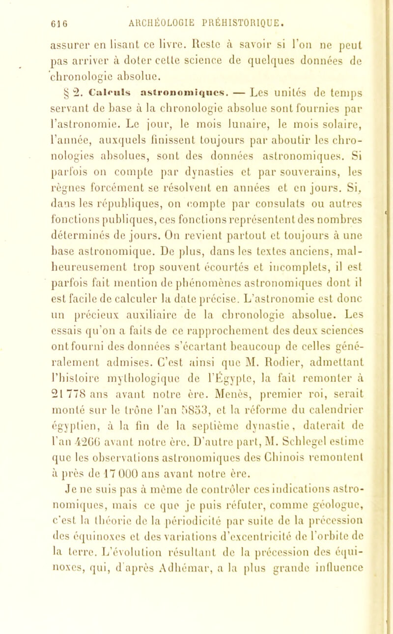 assurer en lisant ce livre. Reste à savoir si l’on ne peut pas arriver à doter celle science de quelques données de chronologie absolue. § 2. Calculs astronomiques. — Les unilés de temps servant de hase à la chronologie absolue sont fournies par l’astronomie. Le jour, le mois lunaire, le mois solaire, l’année, auxquels finissent toujours par aboutir les chro- nologies absolues, sont des données astronomiques. Si parfois on compte par dynasties et par souverains, les règnes forcément se résolvent en années et en jours. Si, dans les républiques, on compte par consulats ou autres fonctions publiques, ces fonctions représentent des nombres déterminés de jours. On revient partout et toujours à une base astronomique. De plus, dans les textes anciens, mal- heureusement trop souvent écourtés et incomplets, il est parfois fait mention de phénomènes astronomiques dont il est facile de calculer la date précise. L’astronomie est donc un précieux auxiliaire de la chronologie absolue. Les essais qu’on a faits de ce rapprochement des deux sciences ont fourni des données s’écartant beaucoup de celles géné- ralement admises. C’est ainsi que M. Rodier, admettant l’histoire mythologique de l’Égypte, la fait remonter à 21778 ans avant notre cre. Menés, premier roi, serait monté sur le trône l’an t>So3, et la réforme du calendrier égyptien, à la fin de la septième dynastie, daterait de l’an 42G6 avant notre ère. D’autre part, M. Schlegel estime que les observations astronomiques des Chinois remontent à près de 17 000 ans avant notre ère. Je ne suis pas à même de contrôler ces indications astro- nomiques, mais ce que je puis réfuter, comme géologue, c’est la théorie de la périodicité par suite de la précession des équinoxes et des variations d’excentricité de l’orbite de la terre. L’évolution résultant de la précession des équi- noxes, qui, d'après Adhémar, a la plus grande influence