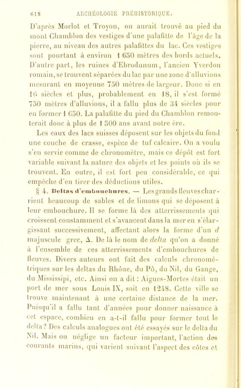 D’après Morlot et Troyon, on aurait trouvé au pied du mont Ghamblon des vestiges d’une palafilte de l’âge de la pierre, au niveau des autres palafittes du lac. Ces vestiges sont pourtant à environ 1 650 mètres des bords actuels. D’autre part, les ruines d’Ebrodunum, l’ancien Yverdon romain, se trouvent séparées du lac par une zone d'alluvions mesurant en moyenne 750 mètres de largeur. Donc si en 10 siècles et plus, probablement en 18, il s’est formé 750 mètres d’alluvions, il a fallu plus de 34 siècles pour en former 1 650. La palafilte du pied du Ghamblon remon- terait donc à plus de 1 500 ans avant notre ère. Les eaux des lacs suisses déposent sur les objets du fond une couche de crasse, espèce de tuf calcaire. On a voulu s’en servir comme de chronomètre, mais ce dépôt est fort variable suivant la nature des objets et les points où ils se trouvent. En outre, il est fort peu considérable, ce qui empêche d’en tirer des déductions utiles. § 4. ïîeltas d’cnitioticiiurcs. — Lesgrands fleuveschar- rient beaucoup de sables et de limons qui se déposent à leur embouchure. Il se forme là des atterrissements qui croissent constamment et s’avancent dans la mer en s'élar- gissant successivement, affectant alors la forme d’un tl majuscule grec, A. De là le nom de delta qu’on a donné à l’ensemble de ces atterrissements d’embouchures de lleuves. Divers auteurs ont fait des calculs chronomé- triques sur les deltas du Rhône, du Po, du Nil, du Gange, du Mississipi, etc. Ainsi on a dit : Aigues-Mortes était un port de mer sous Louis IX, soiL en 1248. Cette ville se trouve maintenant à une certaine distance de la mer. Puisqu’il a fallu tant d’années pour donner naissance à cet espace, combien en a-t-il fallu pour former tout lo delta ? Des calculs analogues ont été essayés sur le delta du Ml. Mais on néglige un facteur important, l’action dos courants marins, qui varient suivant l’aspect des côtes et