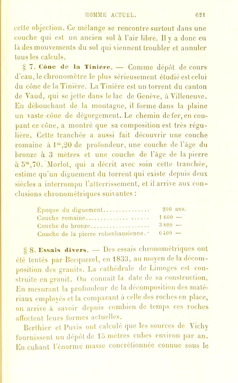 celte ol'jeclion. Ce mélange se rencontre surtout dans une couche qui est un ancien sol à l’air libre. Il y a donc eu là des mouvements du sol qui viennent troubler et annuler tous les calculs. § 7. Cône de la Tinière. — Comme dépôt de cours d’eau, le chronomètre le plus sérieusement étudié est celui du cône de la Tinière. La Tinière est un torrent du canton de Yaud, qui se jette dans le lac de Genève, à Villeneuve. En débouchant de la montagne, il forme dans la plaine un vaste cône de dégorgement. Le chemin de fer, en cou- pant ce cône, a montré que sa composition est très régu- lière. Cette tranchée a aussi fait découvrir une couche romaine à lm,20 de profondeur, une couche de l’àge du bronze à 3 mètres et une couche de l àge de la pierre à om,7U. Morlot, qui a décrit avec soin cette tranchée, estime qu’un diguement du torrent qui existe depuis deux siècles a interrompu l’atterrissement, et il arrive aux con- clusions chronométriques suivantes : Époque du diguement 200 ans. Couche romaine I 000 — Couche du bronze 3800 — Couche de la pierre robenhausienne. • 0400 — § 8. Essais divers. — Des essais chronométriques ont été tentés par Becquerel, en 1833, au moyen de la décom- position des granits. La cathédrale de Limoges est con- struite en granit. On connaît la date de sa construction. En mesurant la profondeur de la décomposition des maté- riaux employés et la comparant à celle des roches en place, on arrive à savoir depuis combien de temps ces roches affectent leurs formes actuelles. Bcrthicr et Puvis ont calculé que les sources de Vichy fournissent un dépôt de là mètres cubes cn\iron par an. En cubant l’énorme masse concrétionnéc connue sous le