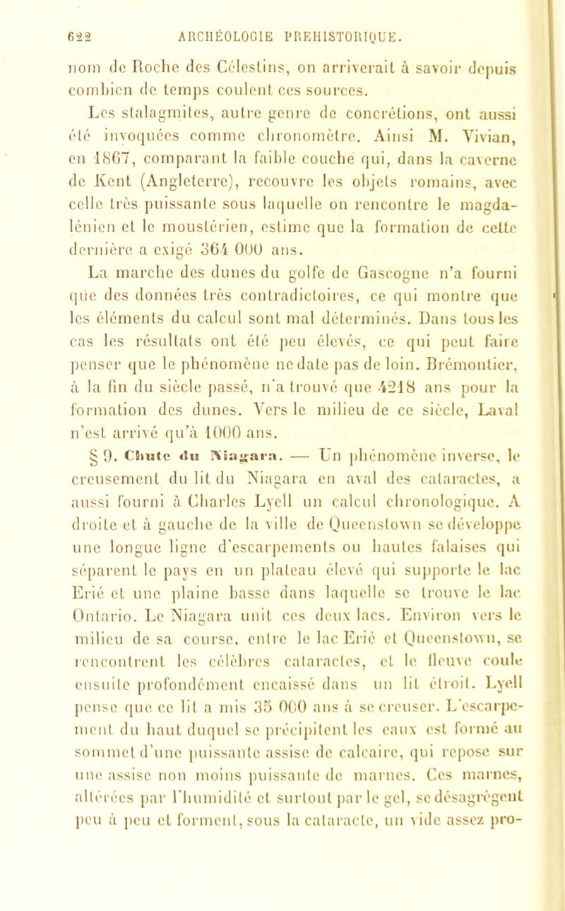 110m de Roche des Célestins, on arriverait à savoir depuis combien de temps coulent ces sources. Les stalagmites, autre genre de concrétions, ont aussi été invoquées comme chronomètre. Ainsi M. Vivian, en 1867, comparant la faible couche qui, dans la caverne de Kent (Angleterre), recouvre les objets romains, avec celle très puissante sous laquelle on rencontre le magda- lénien et le mouslérien, estime que la formation de celte dernière a exigé 364 OOU ans. La marche des dunes du golfe de Gascogne n’a fourni qiie des données très contradictoires, ce qui montre que les éléments du calcul sont mal déterminés. Dans tous les cas les résultats ont été peu élevés, ce qui peut faire penser que le phénomène ne date pas de loin. Brémontier, à la fin du siècle passé, n'a trouvé que -4218 ans pour la formation des dunes. Vers le milieu de ce siècle, Laval n’est arrivé qu’à 1000 ans. § 9. CSnaie du niîa^ara. — Un phénomène inverse, le creusement du lit du Niagara en aval des cataractes, a aussi fourni à Charles Lyell un calcul chronologique. A droite et à gauche de la ville de Queenstoxvn se développe une longue ligne d’escarpements ou hautes falaises qui séparent le pays en un plateau élevé qui supporte le lac Erié et une plaine basse dans laquelle se trouve le lac Ontario. Le Niagara unit ces deux lacs. Environ vers le milieu de sa course, entre le lac Erié et Queenstoxvn, se rencontrent les célèbres cataractes, et le fleuve coule ensuite profondément encaissé dans un lit étroit. Lyell pense que ce lit a mis 35 000 ans à se creuser. L'escarpe- ment du haut duquel se précipitent les eaux est formé au sommet d’une puissante assise de calcaire, qui repose sur une assise non moins puissante de marnes. Ces marnes, altérées par l'humidité et surtout par le gel, se désagrègent peu à peu et forment, sous la cataracte, un vide assez pro-