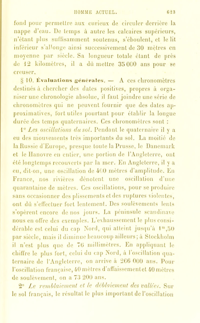 fond pour permettre aux curieux de circuler derrière la nappe d’eau. De temps à autre les calcaires supérieurs, n’étant plus suffisamment soutenus, s’éboulent, et le lit inférieur s’allonge ainsi successivement de 30 mètres en moyenne par siècle. Sa longueur totale étant de près de 12 kilomètres, il a dû mettre 35 000 ans pour se creuser. § 10. Évaluations générales. — A ces chronomètres destinés à chercher des dates positives, propres à orga- niser une chronologie absolue, il faut joindre une série de chronomètres qui ne peuvent fournir que des dates ap- proximatives, fort utiles pourtant pour établir la longue durée des temps quaternaires. Ces chronomètres sont : 1° Les oscillations (lu sol. Pendant le quaternaire il y a eu des mouvements très importants du sol. La moitié de la Russie d'Europe, presque toute la Prusse, le Danemark et le Hanovre en entier, une portion de l’Angleterre, ont été longtemps recouverts par la mer. En Angleterre, il y a eu, dit-on, une oscillation de 400 mètres d’amplitude. En France, nos rivières dénotent une oscillation d’une quarantaine de mètres. Ces oscillations, pour se produire sans occasionner des plissements et des ruptures violentes, ont dû s’effectuer fort lentement. Des soulèvements lents s’opèrent encore de nos jours. La péninsule Scandinave nous en offre des exemples. L’exhaussement le plus consi- dérable est celui du cap Nord, qui atteint jusqu’à l“,50 par siècle, mais il diminue beaucoup ailleurs; à Stockholm il n’est plus que de 70 millimètres. En appliquant le chiffre le plus tort, celui du cap Nord, à l’oscillation qua- ternaire de l’Angleterre, on arrive à 206 000 ans. Pour l’oscillation française, 40 mètres d’atfaissementet 40 mètres de soulèvement, on a 73 200 ans. 2° Le remblaiement et le déblaiement des vallées. Sur le sol français, le résultat le plus important de l’oscillation