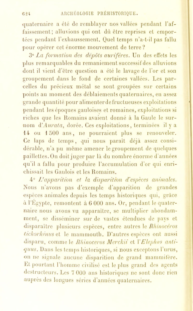 quaternaire a été de remblayer nos vallées pendant l’af- faissement; alluvions qui ont dù être reprises et empor- tées pendant l’exhaussement. Quel temps n’a-t-il pas fallu pour opérer cet énorme mouvement de terre? 3° La formation des dépôts aurifères. Un des effets les plus remarquables du remaniement successif des alluvions dont il vient d’être question a été le lavage de l’or et son groupement dans le fond de certaines vallées. Les par- celles du précieux métal se sont groupées sur certains points au moment des déblaiements quaternaires, en assez grande quantité pour alimenterdefructueuses exploitations pendant les époques gauloises et romaines, exploitations si riches que les Romains avaient donné à la Gaule le sur- nom d’Aurata, dorée. Ces exploitations, terminées il y a 14 ou 1500 ans, ne pourraient plus se renouveler. Ce laps de temps, qui nous paraît déjà assez consi- dérable, n’a pu même amener le groupement de quelques paillettes. On doit juger par là du nombre énorme d’années qu’il a fallu pour produire l’accumulation d'or qui enri- chissait les Gaulois et les Romains. 4° 1 J apparition et la disparition d'espèces animales. Nous n’avons pas d’exemple d’apparition de grandes espèces animales depuis les temps historiques qui, grâce à l’Egypte, remontent à 6 000 ans. Or, pendant le quater- naire nous avons vu apparaître, se multiplier abondam- ment, se disséminer sur de vastes étendues de pays et disparaître plusieurs espèces, entre autres le Rhinocéros tichorhinus et le mammouth. D’autres espèces ont aussi disparu, comme le Rhinocéros Merckii et YElephas anti- <juus. Dans les temps historiques, si nous exceptons Tunis, on ne signale aucune disparition de grand mammifère. Et pourtant l'homme civilisé est le plus grand des agents destructeurs. Les 7 000 ans historiques ne sont donc rien auprès des longues séries d’années quaternaires.