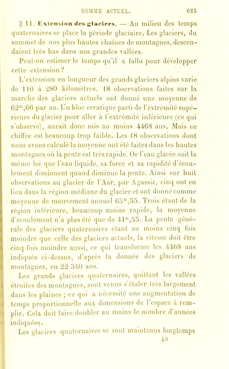 §11. Extension des glaciers. — Au milieu des temps quaternaires se place la période glaciaire. Les glaciers, du sommet de nos plus hautes chaînes de montagnes, descen- daient très bas dans nos grandes vallées. Peut-on estimer le temps qu’il a fallu pour développer cette extension? L’extension en longueur des grands glaciers alpins varie de 110 à 280 kilomètres. 18 observations faites sur la marche des glaciers actuels ont donné une moyenne de 62m,G6 par an. Un hloc erratique parti de l’extrémité supé- rieure du glacier pour aller à l’extrémité inférieure (ce qui s’observe), aurait donc mis au moins 4468 ans. Mais ce chiffre est beaucoup trop faible. Les 18 observations dont nous avons calculé la moyenne ont été faites dans les hautes montagnes où la pente est très rapide. Or l’eau glacée suit la même loi que l’eau liquide, sa force et sa rapidité d’ccou- lement diminuent quand diminue la pente. Ainsi sur huit observations au glacier de l’Aar, par Agassiz, cinq ont eu lieu dans la région médiane du glacier et ont donné comme moyenne de mouvement annuel 65m,55. Trois étant de la région inférieure, beaucoup moins rapide, la moyenne d’écoulement n’a plus été que de -il”,55. La pente géné- rale des glaciers quaternaires étant au moins cinq fois moindre que celle des glaciers actuels, la vitesse doit être cinq fois moindre aussi, ce qui transforme les 4408 ans indiqués ci-dessus, d’après la donnée des glaciers de montagnes, en 22 340 ans. Les grands glaciers quaternaires, quittant les vallées étroites des montagnes, sont venus s’étaler très largement dans les plaines ; ce qui a nécessité une augmentation de temps proportionnelle aux dimensions de 1 espace a rem- plir. Cela doit faire doubler au moins le nombre d’années indiquées. Les glaciers quaternaires se sont maintenus longtemps 40