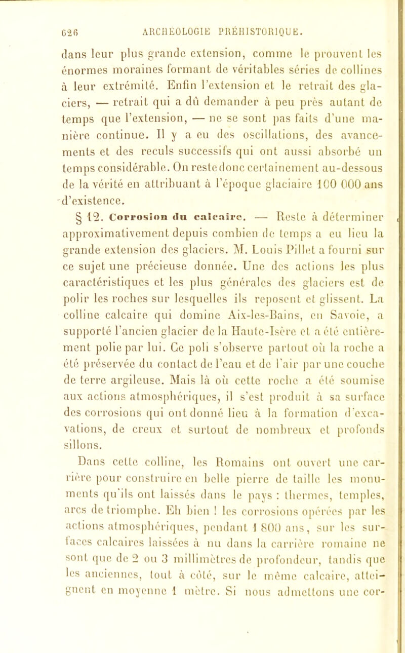 dans leur plus grande extension, comme le prouvent les énormes moraines formant de véritables séries de collines à leur extrémité. Enfin l’extension et le retrait des gla- ciers, — retrait qui a dû demander à peu près autant de temps que l’extension, — ne se sont pas faits d’une ma- nière continue. Il y a eu des oscillations, des avance- ments et des reculs successifs qui ont aussi absorbé un temps considérable. On restedonc certainement au-dessous de la vérité en attribuant à l’époque glaciaire ICO 000 ans d’existence. § 12. Corrosion du calcaire. —- Reste à déterminer approximativement depuis combien de temps a eu lieu la grande extension des glaciers. M. Louis Pillet a fourni sur ce sujet une précieuse donnée. Une des actions les plus caractéristiques et les plus générales des glaciers est de polir les roches sur lesquelles ils reposent et glissent. La colline calcaire qui domine Aix-les-Bains, en Savoie, a supporté l’ancien glacier de la Haute-Isère et a été entière- ment polie par lui. Ce poli s’observe partout oii la roche a été préservée du contact de l’eau et de l’air par une couche de terre argileuse. Mais là où cette roche a été soumise aux actions atmosphériques, il s’est produit à sa surface des corrosions qui ont donné lieu à la formation d'exca- vations, de creux et surtout de nombreux et profonds sillons. Dans cette colline, les Romains ont ouvert une car- rière pour construire en belle pierre détaille les monu- ments qu ils ont laissés dans le pays : thermes, temples, arcs de triomphe. Eh bien ! les corrosions opérées par les actions atmosphériques, pendant 1 800 ans, sur les sur- taces calcaires laissées à nu dans la carrière romaine ne sont ipic de 2 ou 3 millimètres de profondeur, tandis que les anciennes, tout à côté, sur le même calcaire, attei- gnent en moyenne 1 mètre. Si nous admettons une cor-