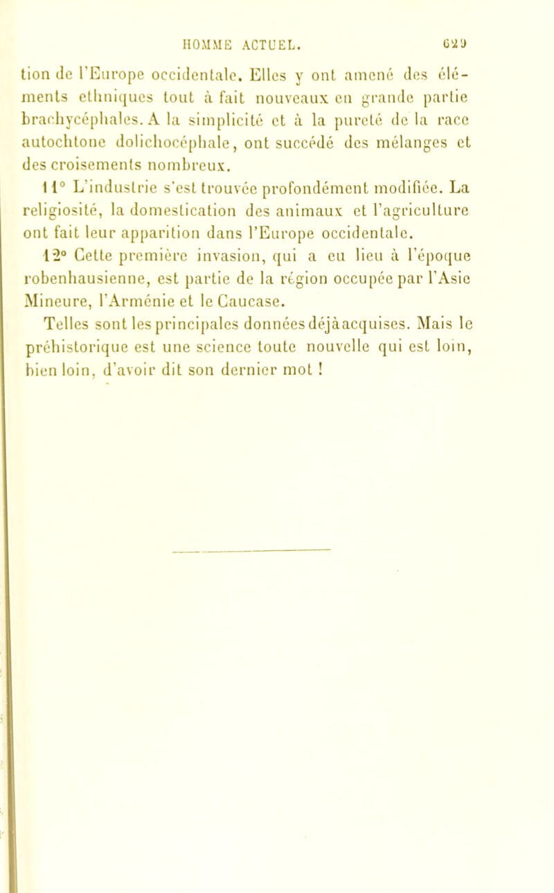 tion de l’Europe occidentale. Elles y ont amené des élé- ments ethniques tout à fait nouveaux en grande partie brachycéphales. A la simplicité et à la pureté de la race autochtone dolichocéphale, ont succédé des mélanges et des croisements nombreux. 11° L’industrie s’est trouvée profondément modifiée. La religiosité, la domestication des animaux et l’agriculture ont fait leur apparition dans l’Europe occidentale. 12° Cette première invasion, qui a eu lieu à l’époque robenhausienne, est partie de la région occupée par l’Asie Mineure, l’Arménie et le Caucase. Telles sont les principales données déjàacquises. Mais le préhistorique est une science toute nouvelle qui est loin, bien loin, d’avoir dit son dernier mot !